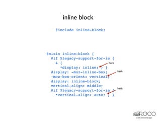 inline block
    @include inline-block;




@mixin inline-block {
  @if $legacy-support-for-ie {
    & {                     hack
      *display: inline; } }
  display: -moz-inline-box;        hack
  -moz-box-orient: vertical;
  display: inline-block;
  vertical-align: middle;
                                   hack
  @if $legacy-support-for-ie {
    *vertical-align: auto; } }
 