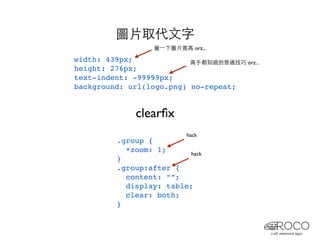 圖片取代文字
                  量⼀一下圖片寬高 orz...

width: 439px;             高手都知道的普通技巧 orz...
height: 276px;
text-indent: -99999px;
background: url(logo.png) no-repeat;


              clearﬁx
                           hack
         .group {
           *zoom: 1;      hack
         }
         .group:after {
           content: “”;
           display: table;
           clear: both;
         }
 