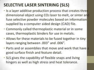 SELECTIVE LASER SINTERING (SLS)
• Is a layer additive production process that creates three
  dimensional object using CO2 laser to melt, or sinter and
  fuse selective powder molecules based on information
  supplied by a computer aided design (CAD) file.
• Commonly called thermoplastic material or in some
  cases, thermoplastic binders for use in metals.
• Allows for these materials to be fused together in tiny
  layers ranging between .003” and .006”.
• Parts and or assemblies that move and work that have a
  good surface finish and feature detail.
• SLS gives the capability of flexible snaps and living
  hingers as well as high stress and heat tolerance.
 