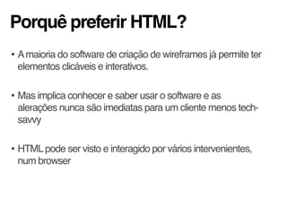 Porquê preferir HTML?
• Amaioria do software de criação de wireframes já permite ter
elementos clicáveis e interativos.
• Mas implica conhecer e saber usar o software e as
alerações nunca são imediatas para um cliente menos tech-
savvy
• HTMLpode ser visto e interagido por vários intervenientes,
num browser
 