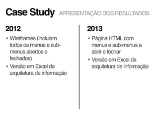 Case Study
• Wireframes (incluiam
todos os menus e sub-
menus abertos e
fechados)
• Versão em Excel da
arquitetura de informação
• Página HTMLcom
menus e sub-menus a
abrir e fechar
• Versão em Excel da
arquitetura de informação
2012 2013
APRESENTAÇÃO DOS RESULTADOS
 