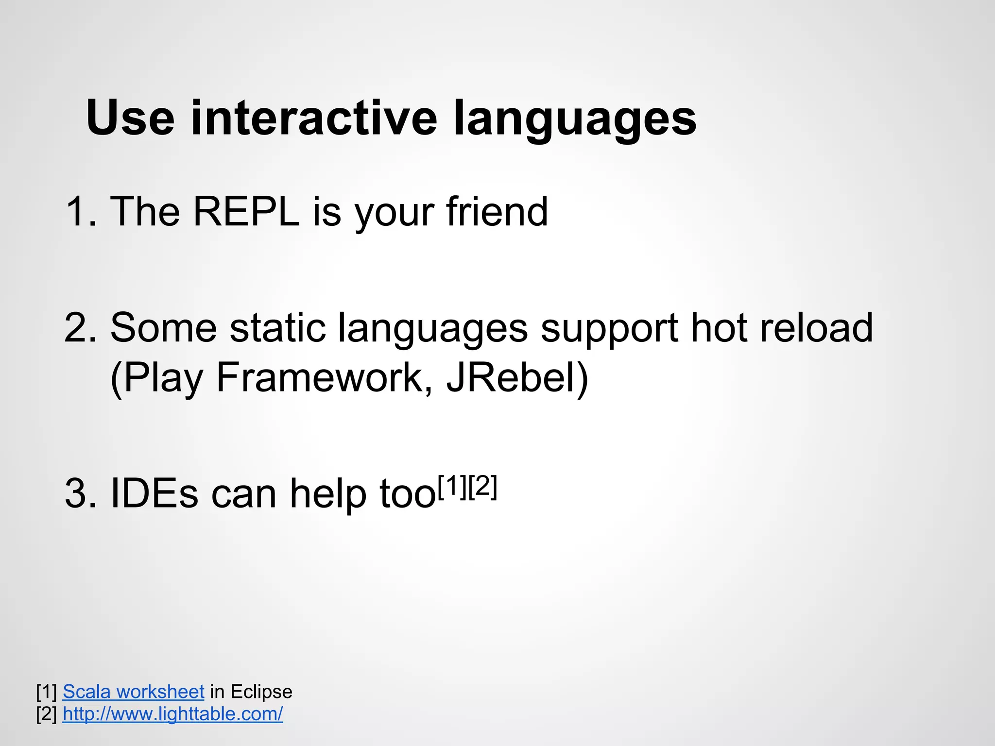 Use interactive languages
1. The REPL is your friend
2. Some static languages support hot reload
(Play Framework, JRebel)
3. IDEs can help too[1][2]
[1] Scala worksheet in Eclipse
[2] http://www.lighttable.com/
 