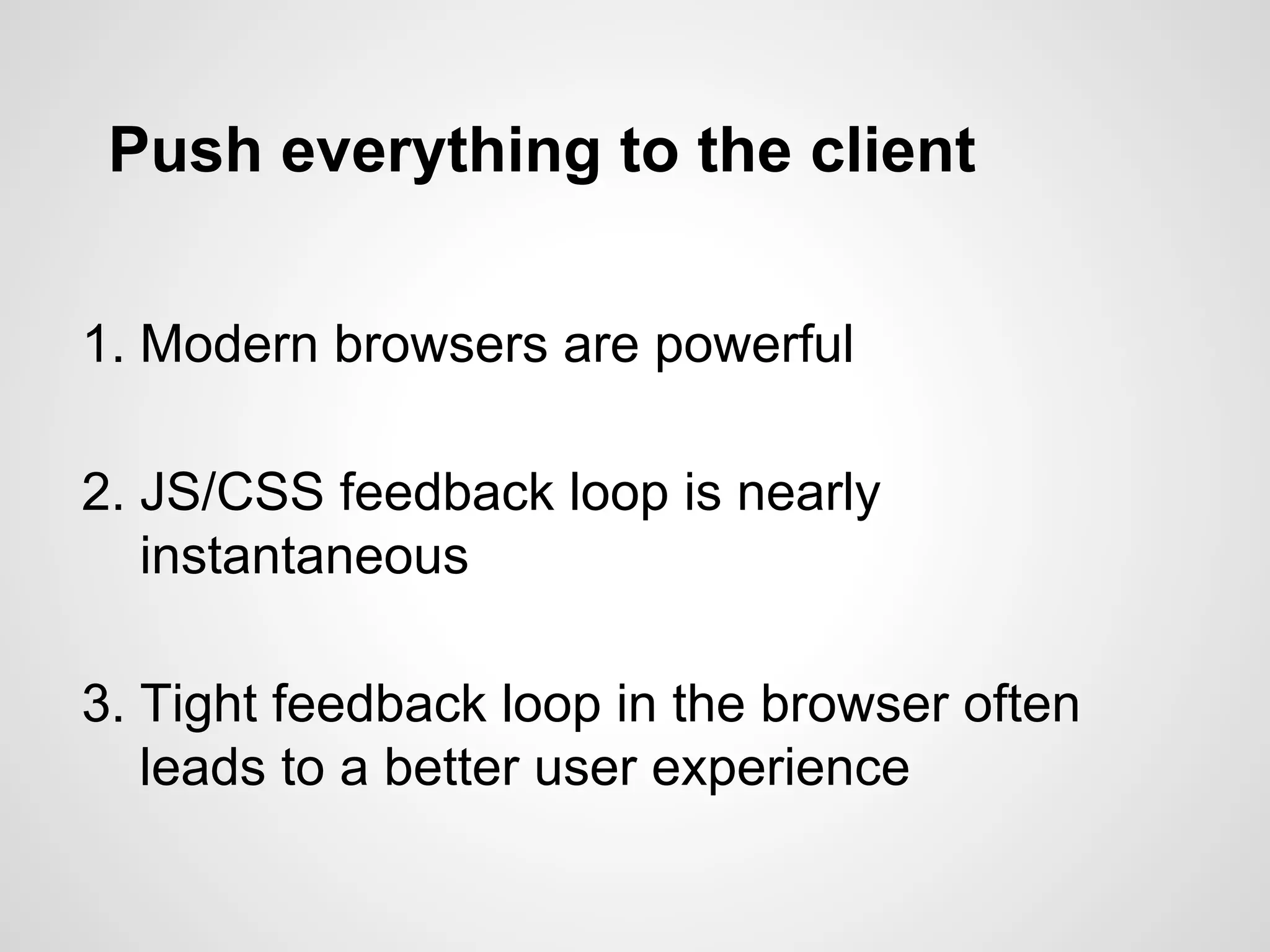 Push everything to the client
1. Modern browsers are powerful
2. JS/CSS feedback loop is nearly
instantaneous
3. Tight feedback loop in the browser often
leads to a better user experience
 