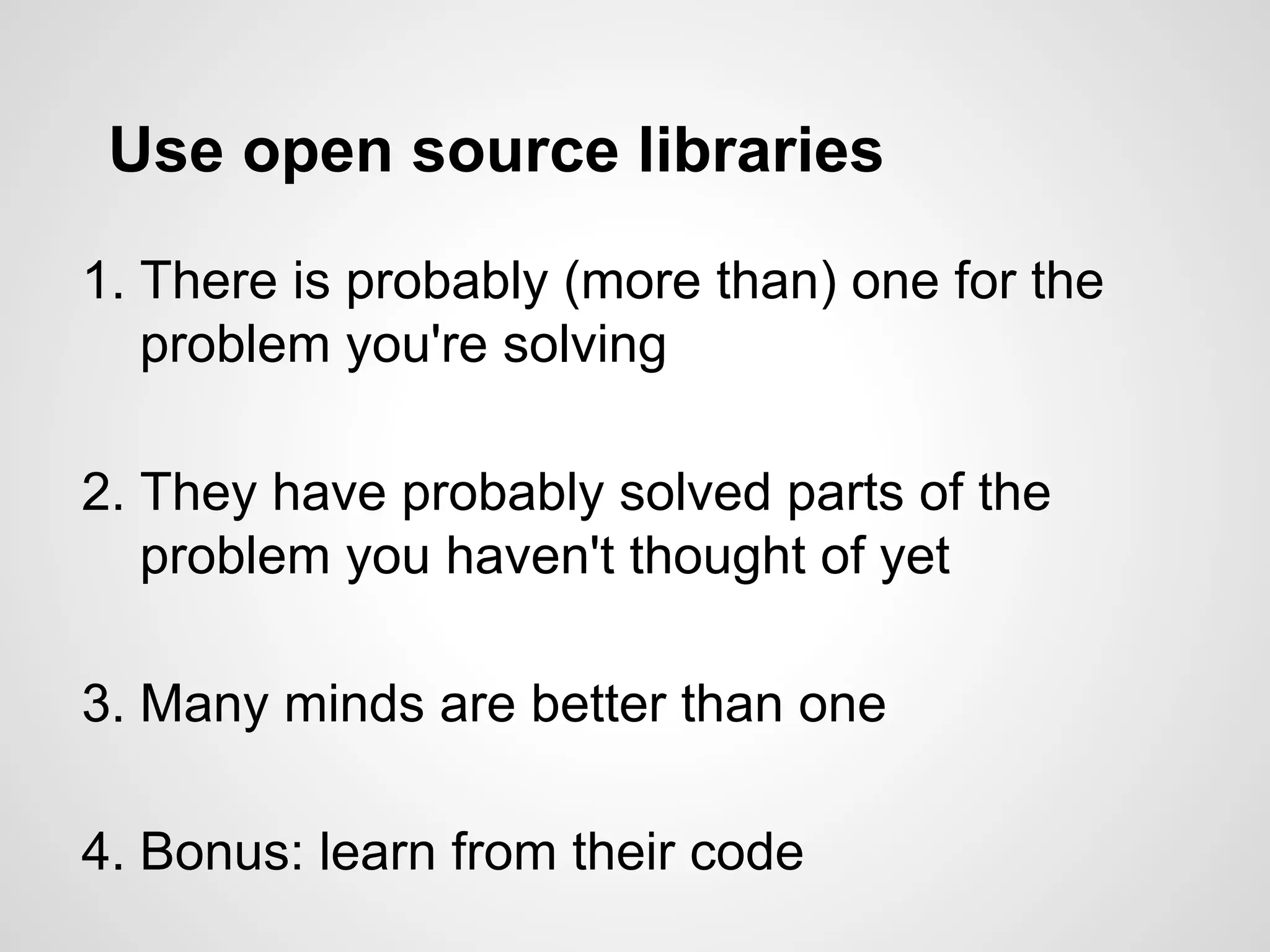 Use open source libraries
1. There is probably (more than) one for the
problem you're solving
2. They have probably solved parts of the
problem you haven't thought of yet
3. Many minds are better than one
4. Bonus: learn from their code
 