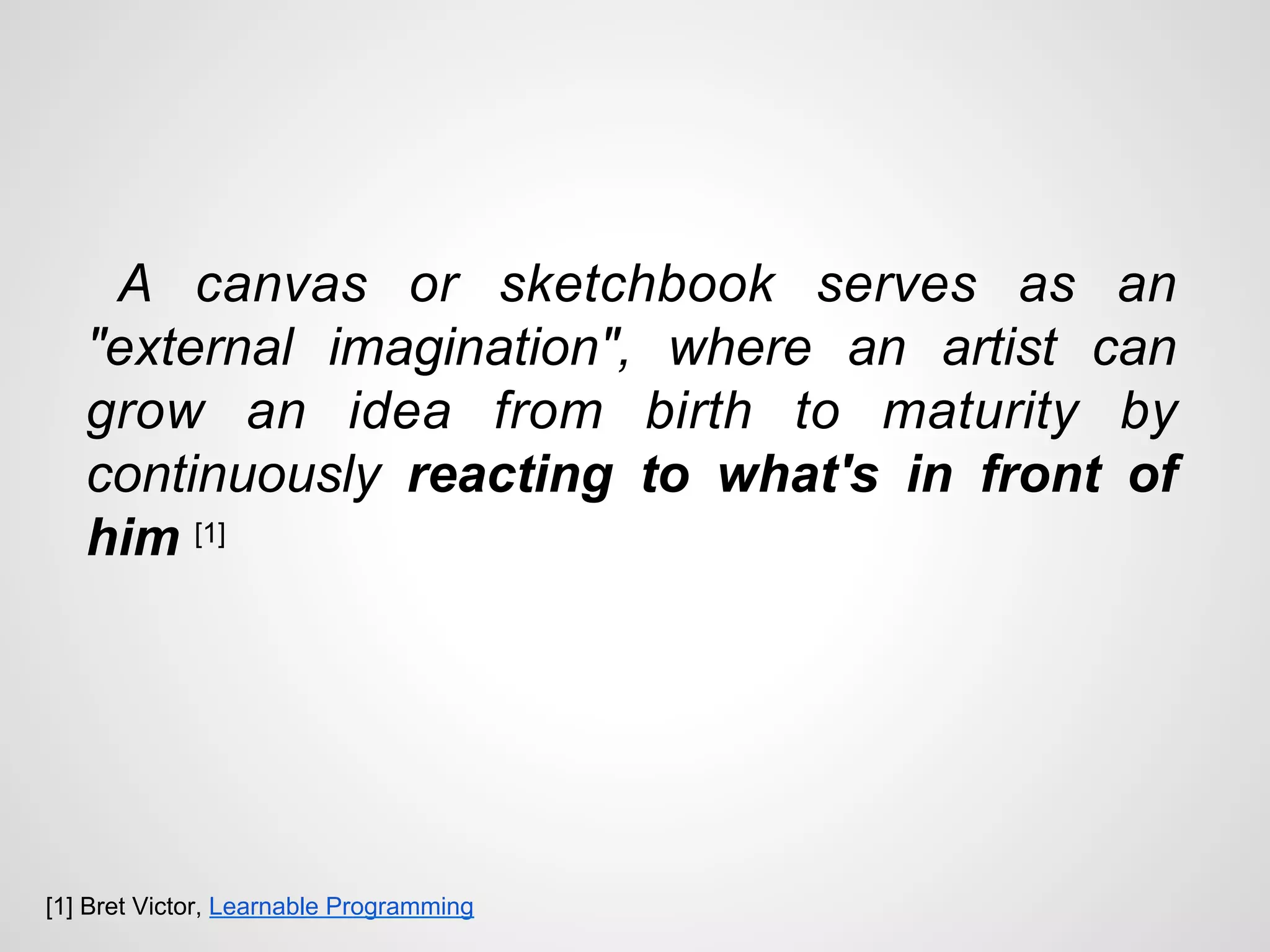 A canvas or sketchbook serves as an
"external imagination", where an artist can
grow an idea from birth to maturity by
continuously reacting to what's in front of
him [1]
[1] Bret Victor, Learnable Programming
 