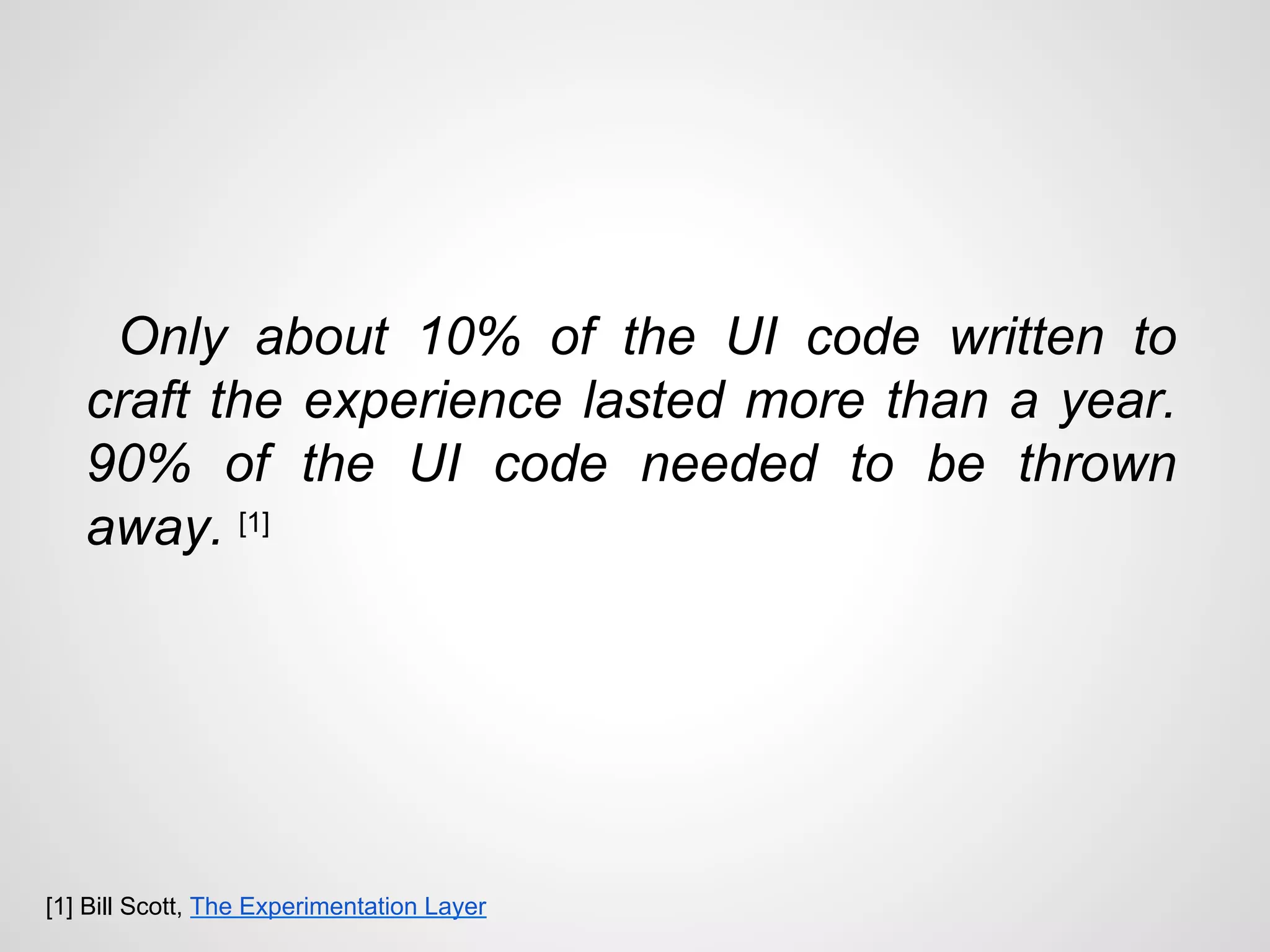 Only about 10% of the UI code written to
craft the experience lasted more than a year.
90% of the UI code needed to be thrown
away. [1]
[1] Bill Scott, The Experimentation Layer
 