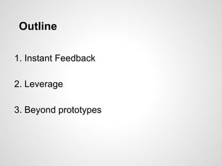 Outline
1. Instant Feedback
2. Leverage
3. Beyond prototypes
 