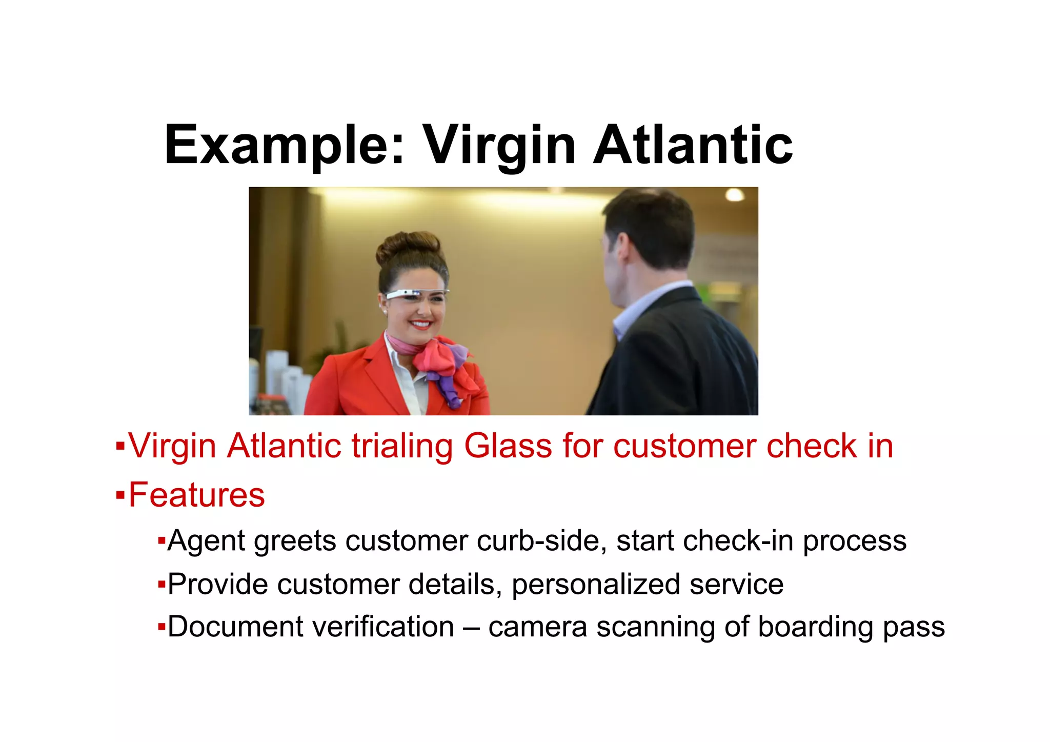 ● Example: Virgin Atlantic
▪ Virgin Atlantic trialing Glass for customer check in
▪ Features
▪ Agent greets customer curb-side, start check-in process
▪ Provide customer details, personalized service
▪ Document verification – camera scanning of boarding pass
 