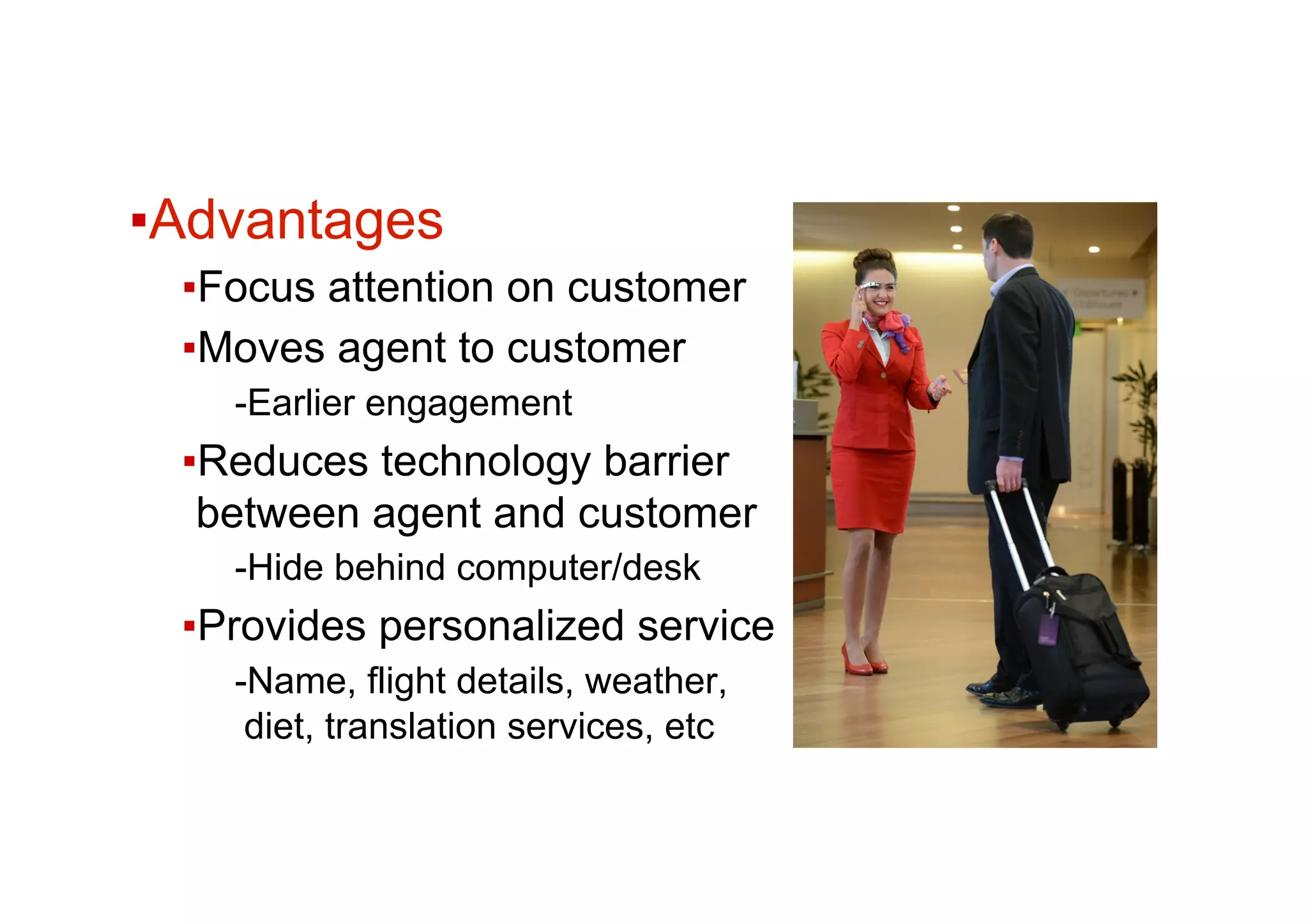 ▪ Advantages
▪ Focus attention on customer
▪ Moves agent to customer
- Earlier engagement
▪ Reduces technology barrier
between agent and customer
- Hide behind computer/desk
▪ Provides personalized service
- Name, flight details, weather,
diet, translation services, etc
 