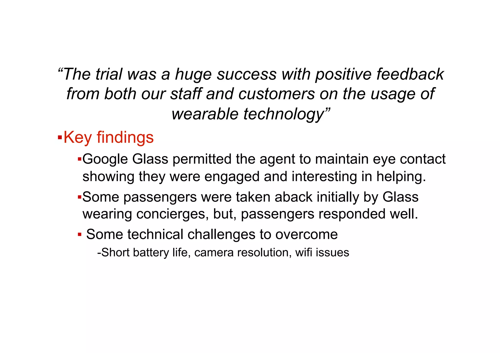 “The trial was a huge success with positive feedback
from both our staff and customers on the usage of
wearable technology”
▪ Key findings
▪ Google Glass permitted the agent to maintain eye contact
showing they were engaged and interesting in helping.
▪ Some passengers were taken aback initially by Glass
wearing concierges, but, passengers responded well.
▪ Some technical challenges to overcome
- Short battery life, camera resolution, wifi issues
 