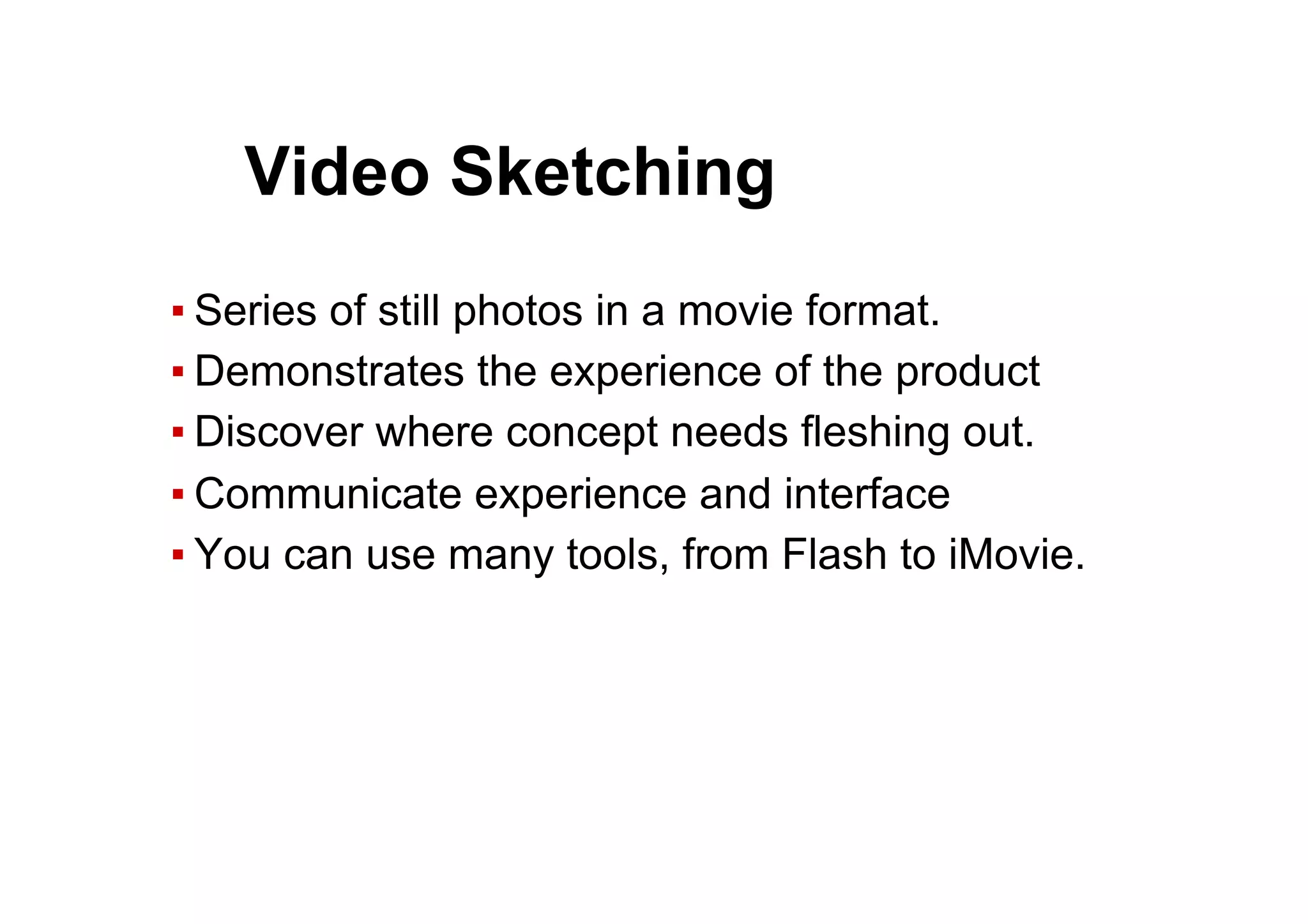 ▪ Series of still photos in a movie format.
▪ Demonstrates the experience of the product
▪ Discover where concept needs fleshing out.
▪ Communicate experience and interface
▪ You can use many tools, from Flash to iMovie.
● Video Sketching
 