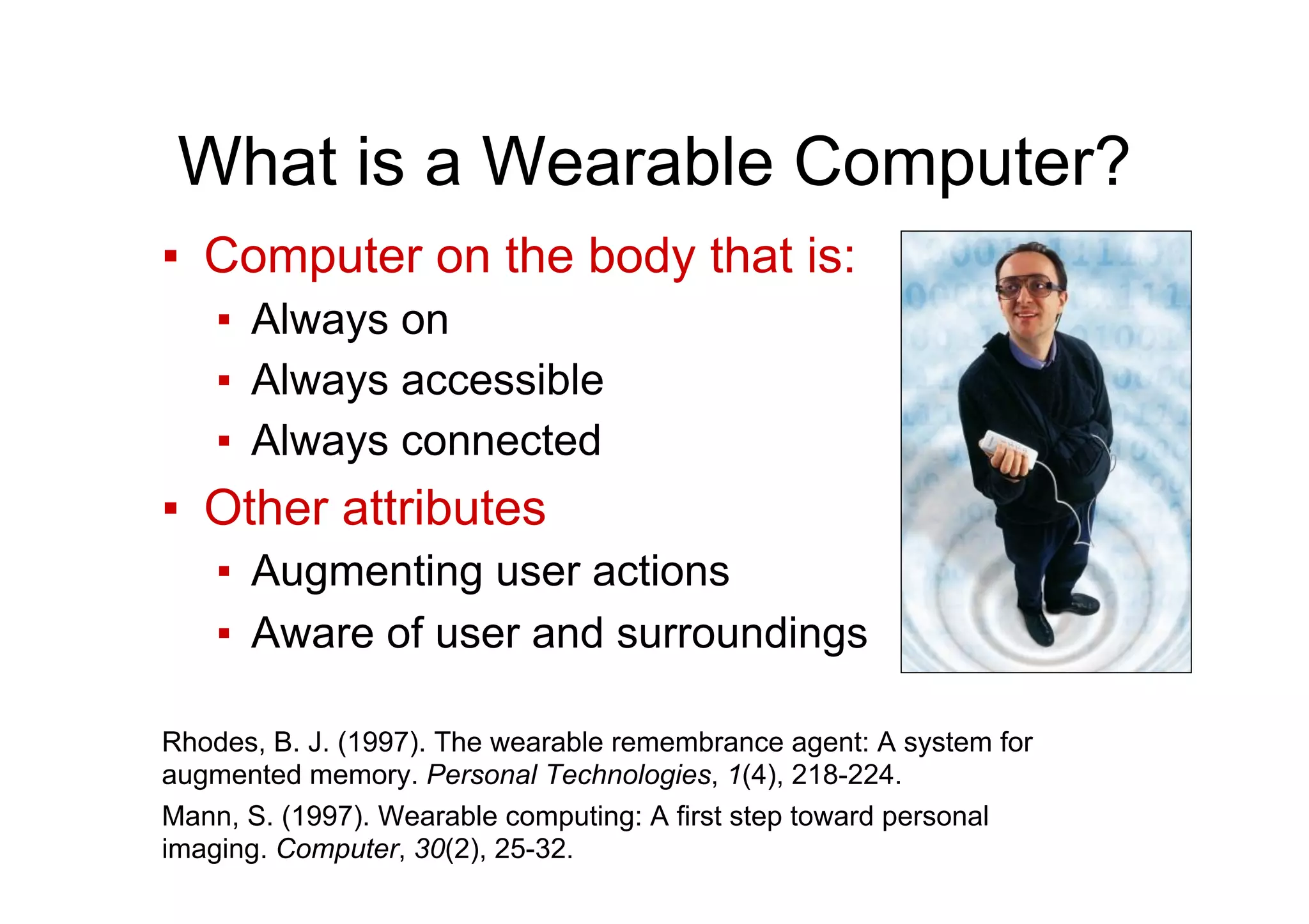What is a Wearable Computer?
▪  Computer on the body that is:
▪  Always on
▪  Always accessible
▪  Always connected
▪  Other attributes
▪  Augmenting user actions
▪  Aware of user and surroundings
Rhodes, B. J. (1997). The wearable remembrance agent: A system for
augmented memory. Personal Technologies, 1(4), 218-224.
Mann, S. (1997). Wearable computing: A first step toward personal
imaging. Computer, 30(2), 25-32.
 