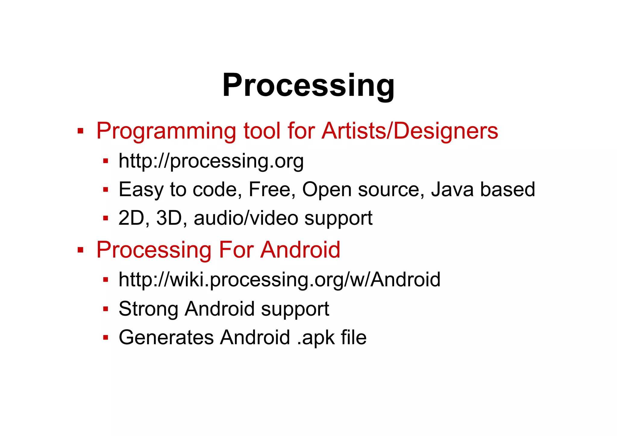 Processing
▪  Programming tool for Artists/Designers
▪  http://processing.org
▪  Easy to code, Free, Open source, Java based
▪  2D, 3D, audio/video support
▪  Processing For Android
▪  http://wiki.processing.org/w/Android
▪  Strong Android support
▪  Generates Android .apk file
 
