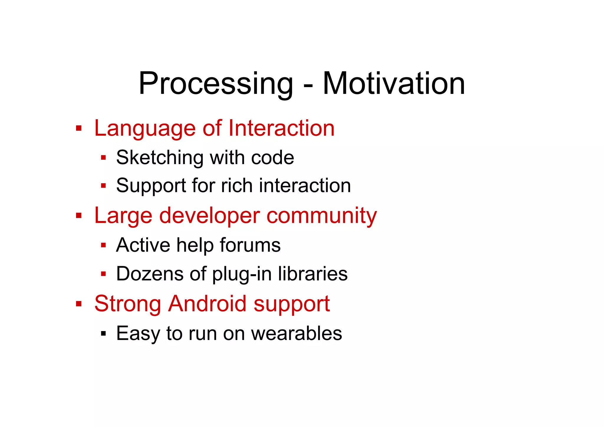 Processing - Motivation
▪  Language of Interaction
▪  Sketching with code
▪  Support for rich interaction
▪  Large developer community
▪  Active help forums
▪  Dozens of plug-in libraries
▪  Strong Android support
▪  Easy to run on wearables
 