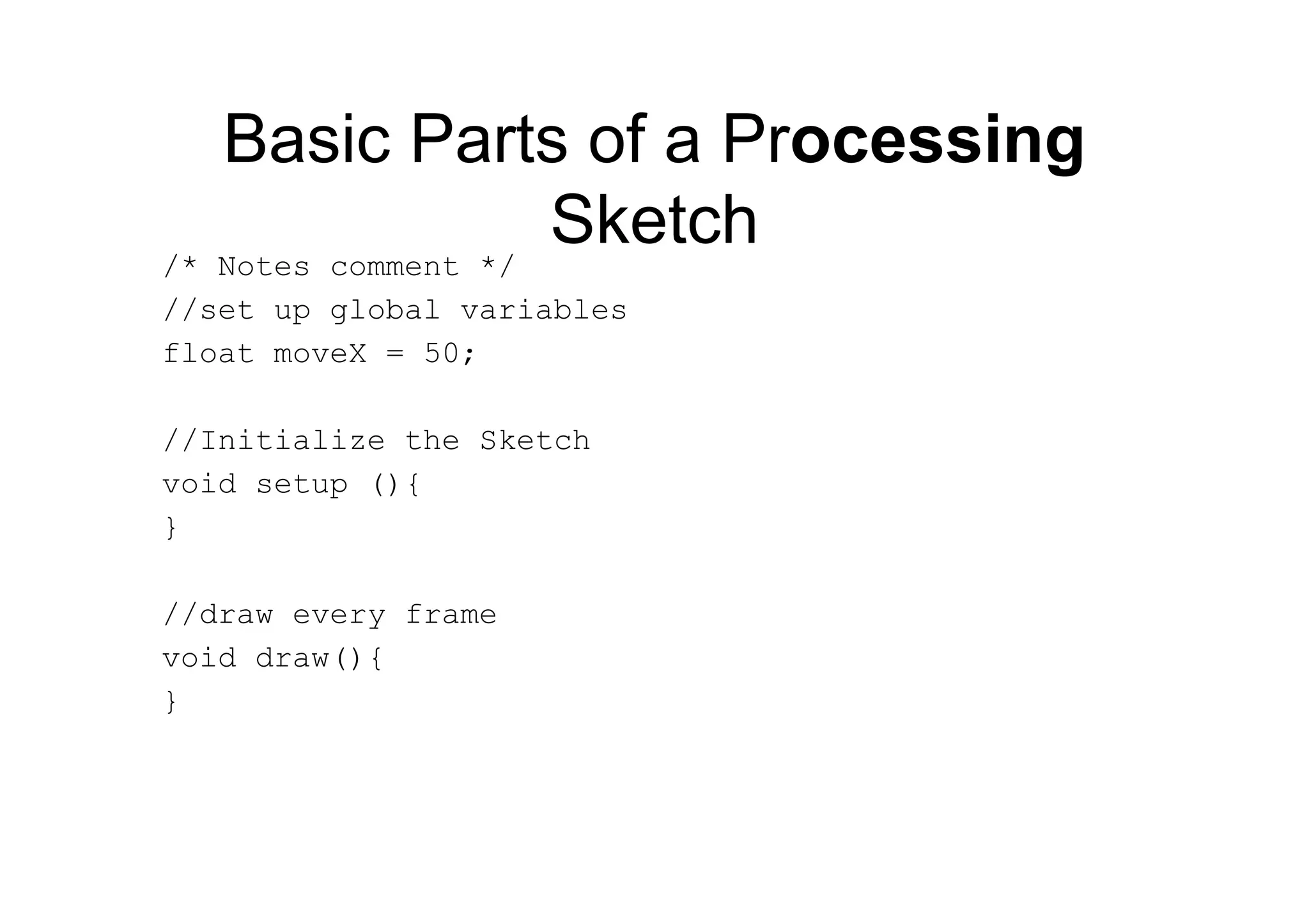 Basic Parts of a Processing
Sketch/* Notes comment */
//set up global variables
float moveX = 50;
//Initialize the Sketch
void setup (){
}
//draw every frame
void draw(){
}
 