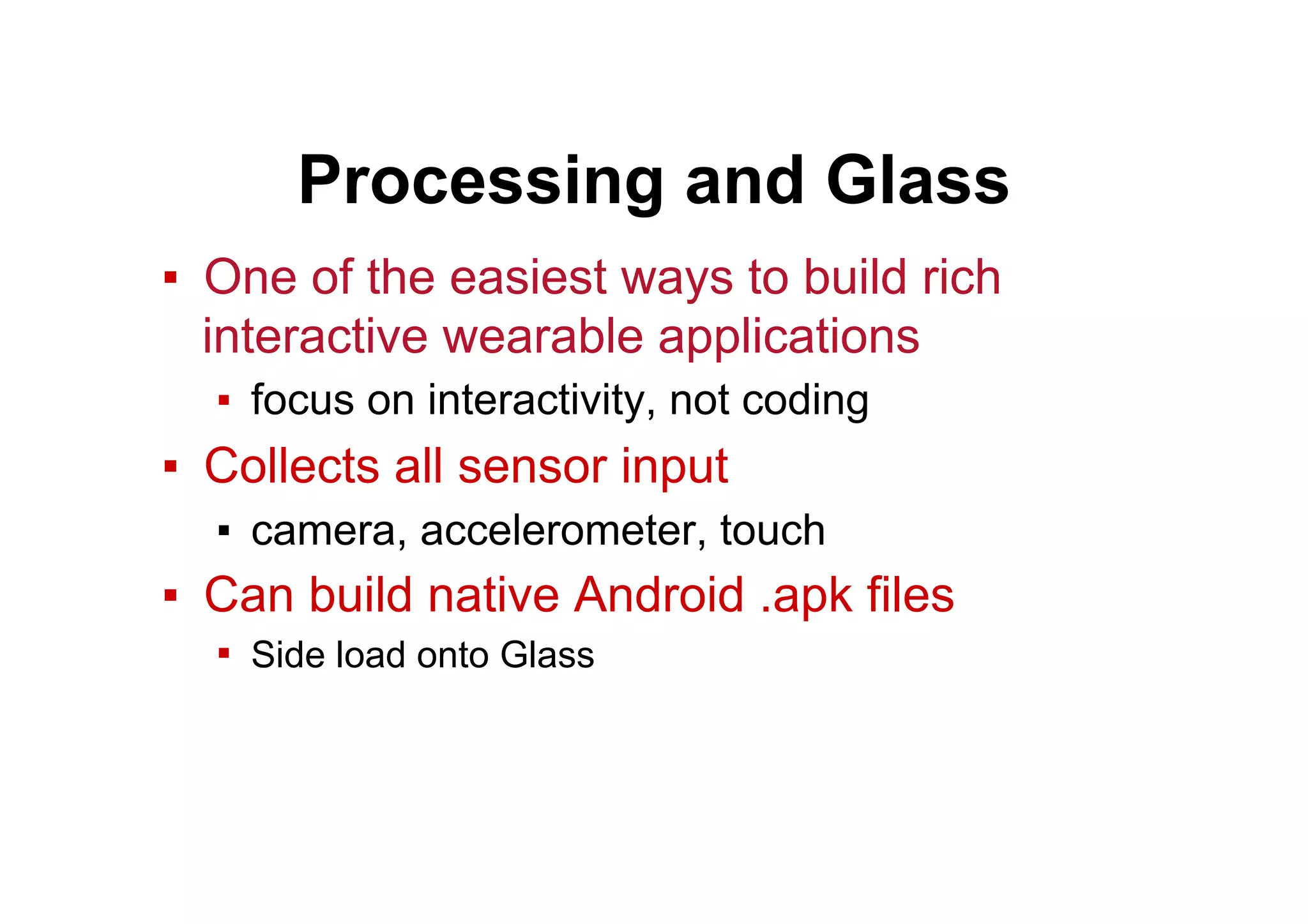 Processing and Glass
▪  One of the easiest ways to build rich
interactive wearable applications
▪  focus on interactivity, not coding
▪  Collects all sensor input
▪  camera, accelerometer, touch
▪  Can build native Android .apk files
▪  Side load onto Glass
 