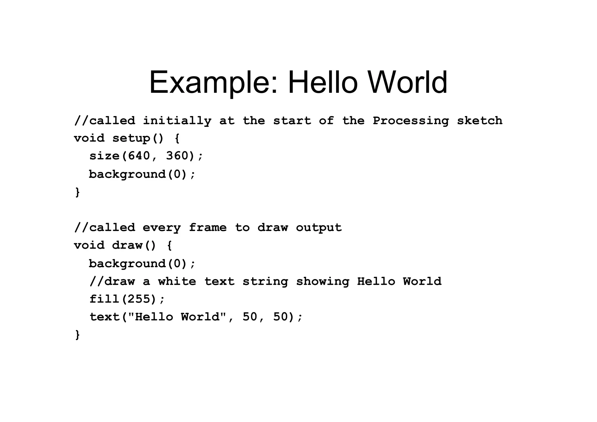 Example: Hello World
//called initially at the start of the Processing sketch
void setup() {
size(640, 360);
background(0);
}
//called every frame to draw output
void draw() {
background(0);
//draw a white text string showing Hello World
fill(255);
text("Hello World", 50, 50);
}
 