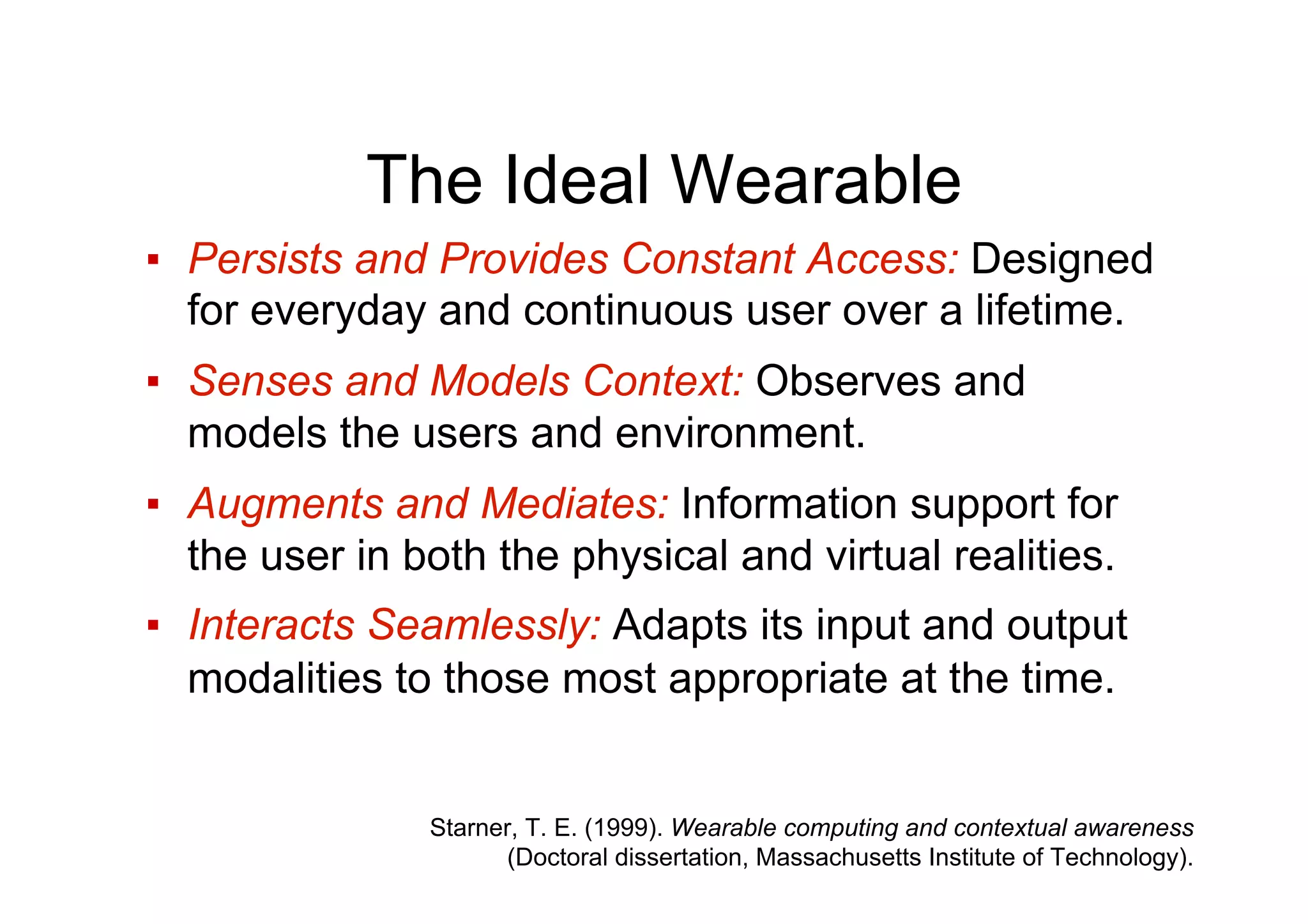 The Ideal Wearable
▪  Persists and Provides Constant Access: Designed
for everyday and continuous user over a lifetime.
▪  Senses and Models Context: Observes and
models the users and environment.
▪  Augments and Mediates: Information support for
the user in both the physical and virtual realities.
▪  Interacts Seamlessly: Adapts its input and output
modalities to those most appropriate at the time.
Starner, T. E. (1999). Wearable computing and contextual awareness
(Doctoral dissertation, Massachusetts Institute of Technology).
 