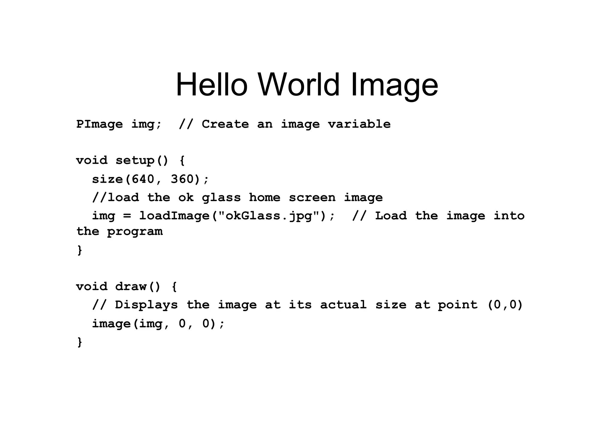 Hello World Image
PImage img; // Create an image variable
void setup() {
size(640, 360);
//load the ok glass home screen image
img = loadImage("okGlass.jpg"); // Load the image into
the program
}
void draw() {
// Displays the image at its actual size at point (0,0)
image(img, 0, 0);
}
 