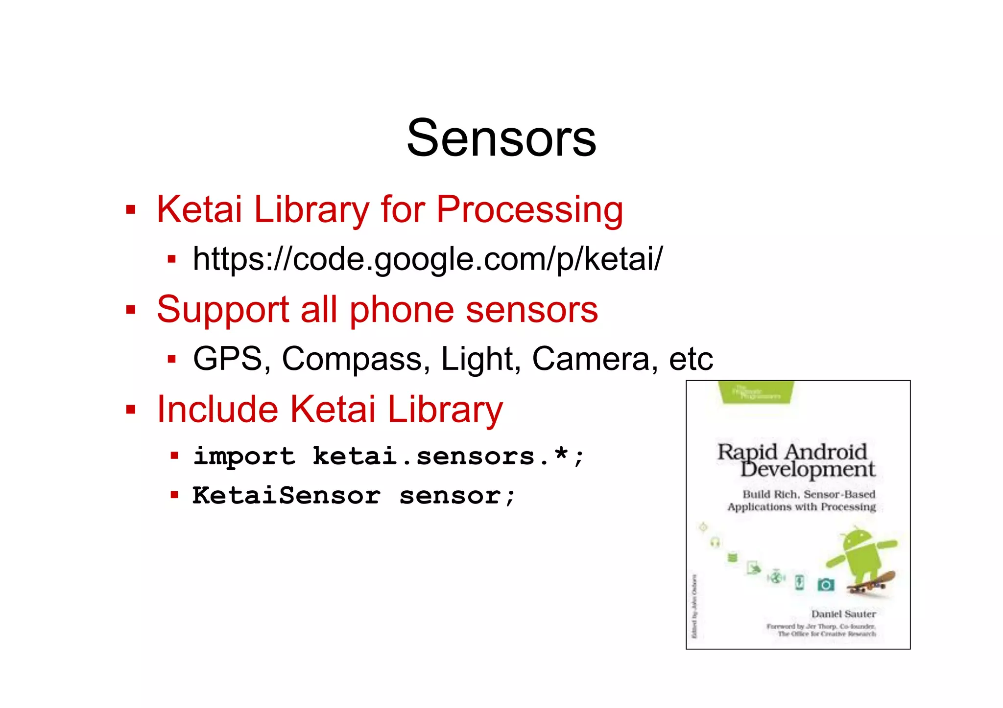 Sensors
▪  Ketai Library for Processing
▪  https://code.google.com/p/ketai/
▪  Support all phone sensors
▪  GPS, Compass, Light, Camera, etc
▪  Include Ketai Library
▪  import ketai.sensors.*;
▪  KetaiSensor sensor;
 