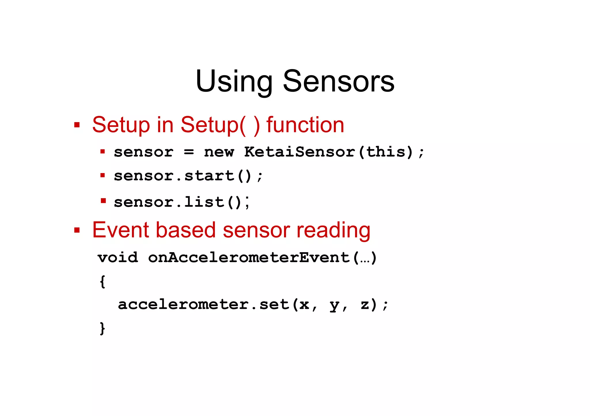 Using Sensors
▪  Setup in Setup( ) function
▪  sensor = new KetaiSensor(this);
▪  sensor.start();
▪ sensor.list();
▪  Event based sensor reading
void onAccelerometerEvent(…)
{
accelerometer.set(x, y, z);
}
 