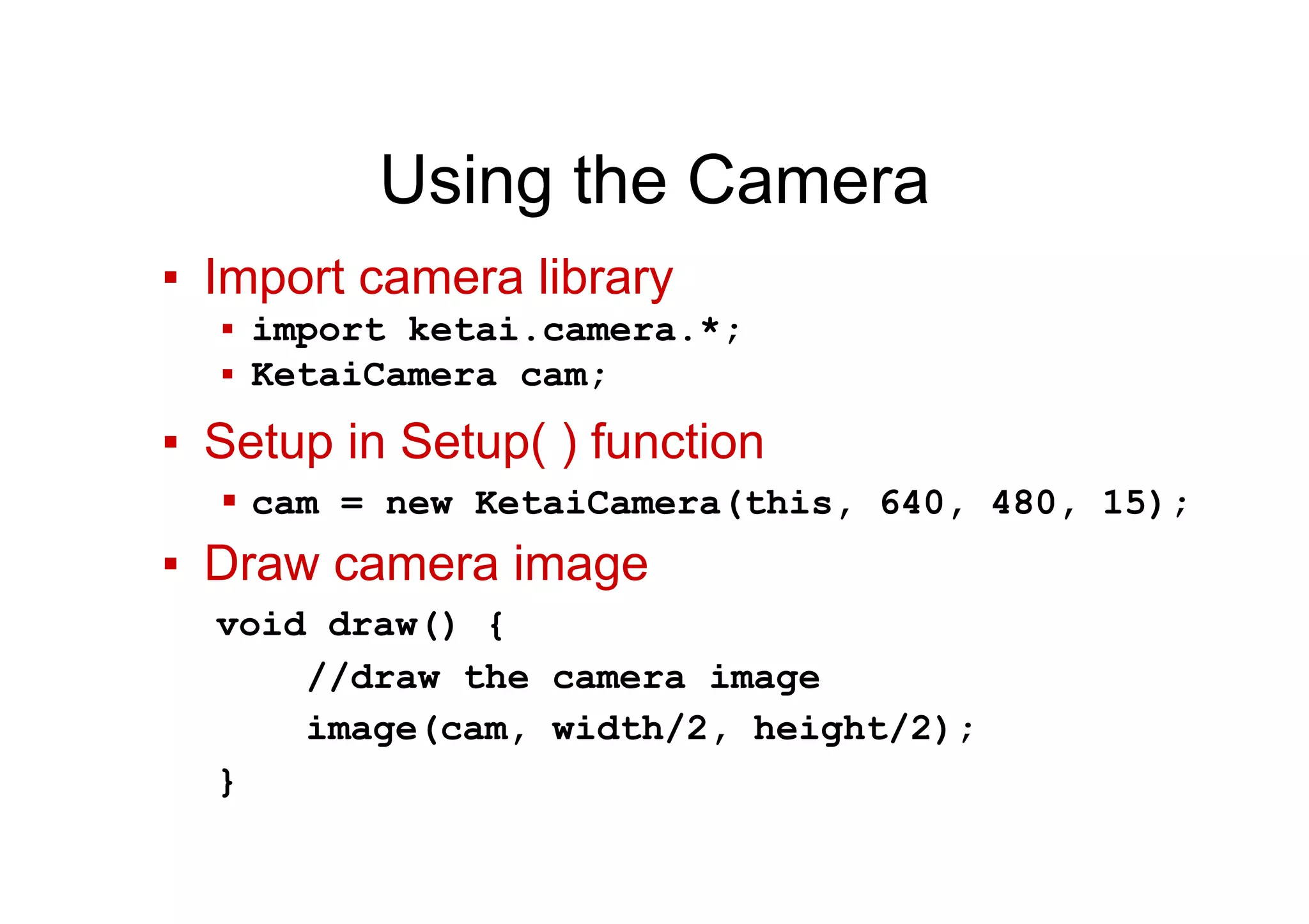 Using the Camera
▪  Import camera library
▪  import ketai.camera.*;
▪  KetaiCamera cam;
▪  Setup in Setup( ) function
▪ cam = new KetaiCamera(this, 640, 480, 15);
▪  Draw camera image
void draw() {
//draw the camera image
image(cam, width/2, height/2);
}
 