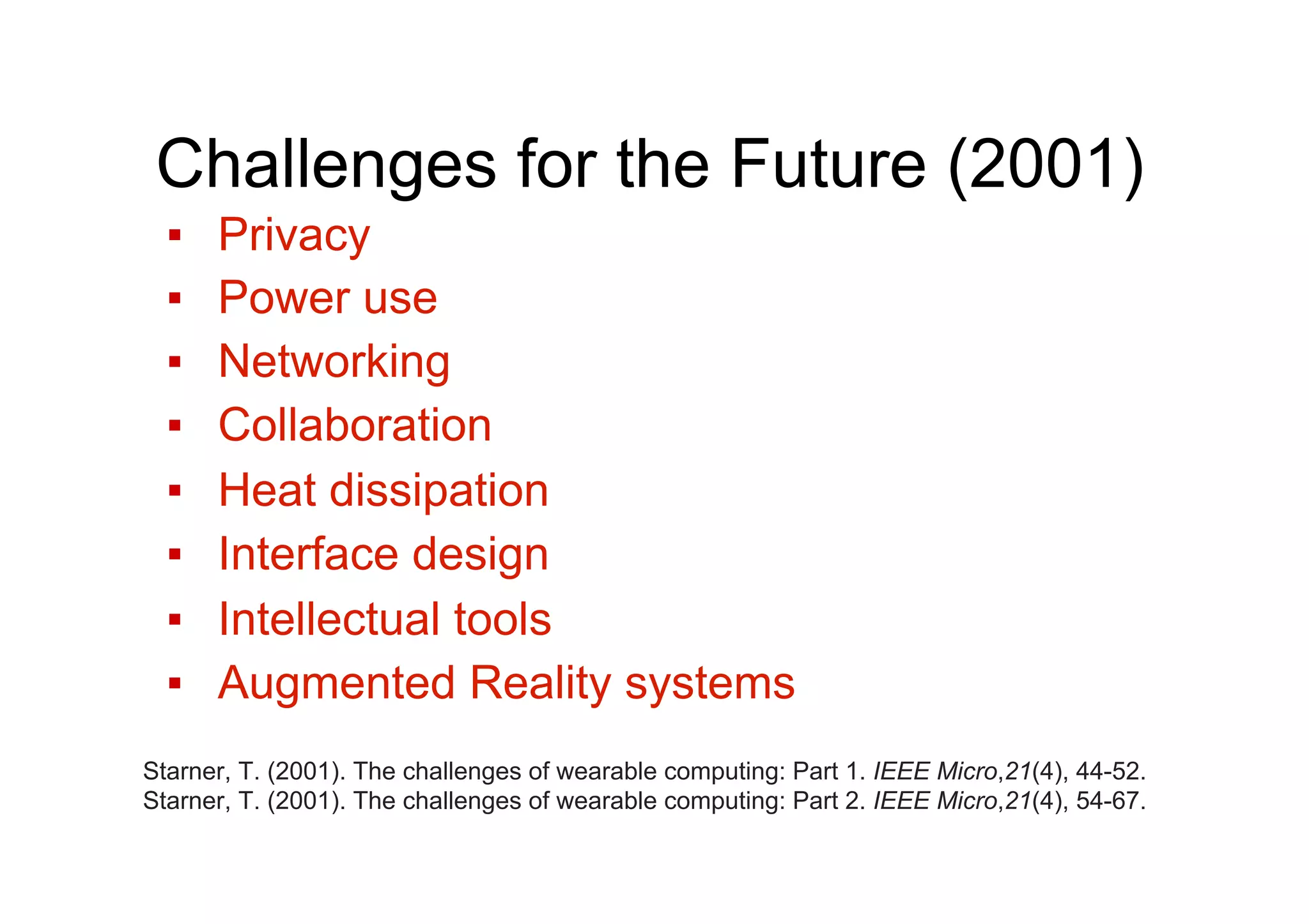 Challenges for the Future (2001)
▪  Privacy
▪  Power use
▪  Networking
▪  Collaboration
▪  Heat dissipation
▪  Interface design
▪  Intellectual tools
▪  Augmented Reality systems
Starner, T. (2001). The challenges of wearable computing: Part 1. IEEE Micro,21(4), 44-52.
Starner, T. (2001). The challenges of wearable computing: Part 2. IEEE Micro,21(4), 54-67.
 