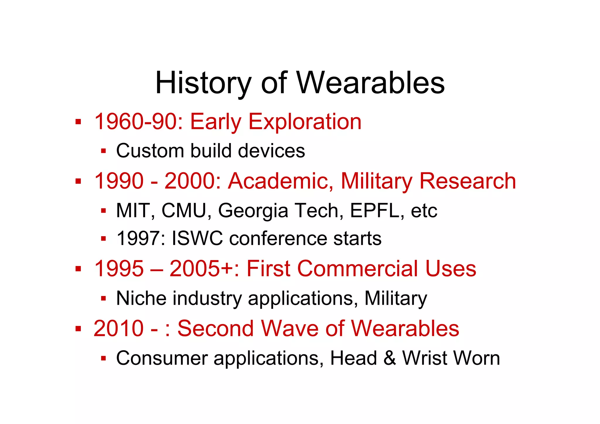 History of Wearables
▪  1960-90: Early Exploration
▪  Custom build devices
▪  1990 - 2000: Academic, Military Research
▪  MIT, CMU, Georgia Tech, EPFL, etc
▪  1997: ISWC conference starts
▪  1995 – 2005+: First Commercial Uses
▪  Niche industry applications, Military
▪  2010 - : Second Wave of Wearables
▪  Consumer applications, Head & Wrist Worn
 