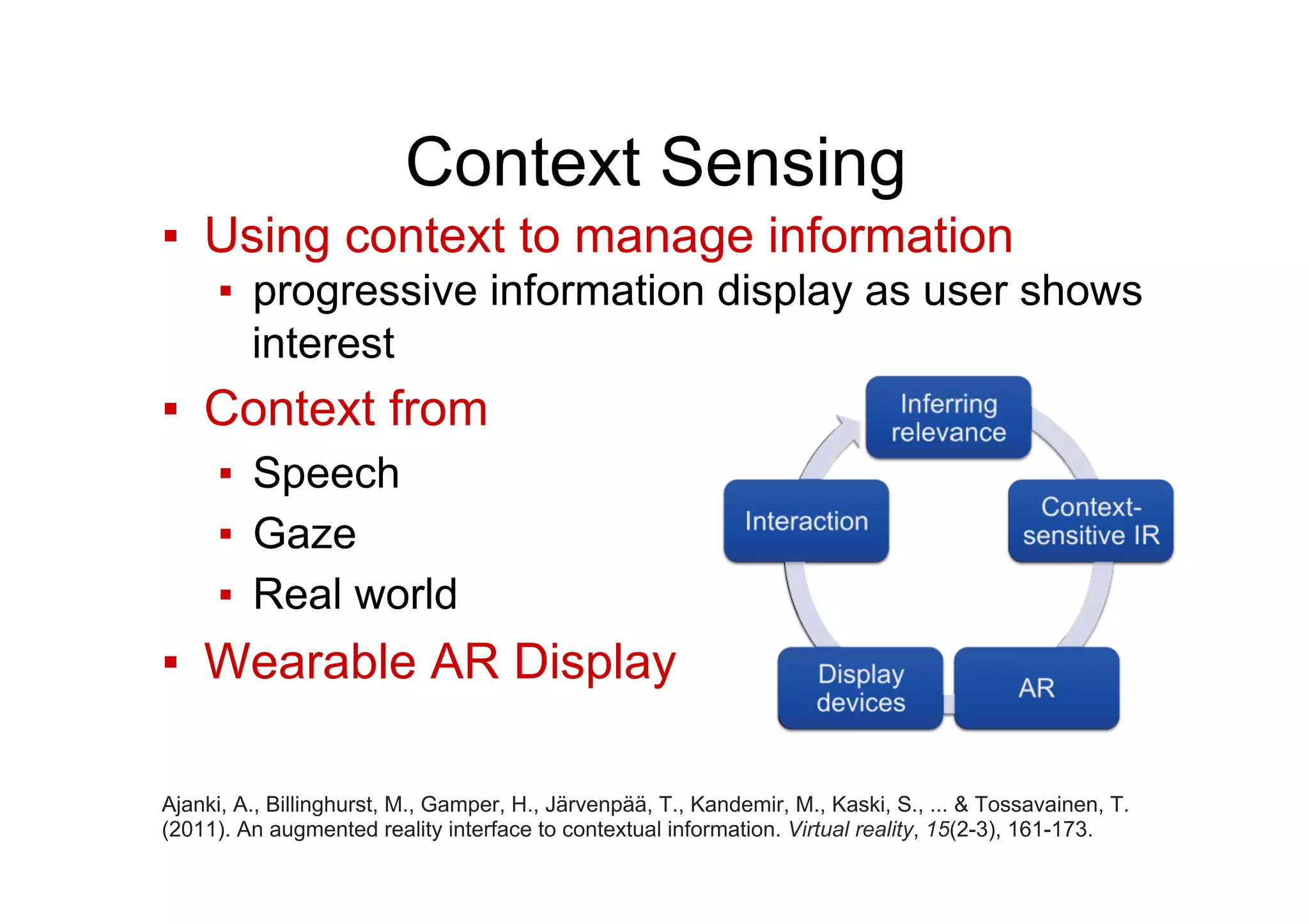 Context Sensing
▪  Using context to manage information
▪  progressive information display as user shows
interest
▪  Context from
▪  Speech
▪  Gaze
▪  Real world
▪  Wearable AR Display
Ajanki, A., Billinghurst, M., Gamper, H., Järvenpää, T., Kandemir, M., Kaski, S., ... & Tossavainen, T.
(2011). An augmented reality interface to contextual information. Virtual reality, 15(2-3), 161-173.
 