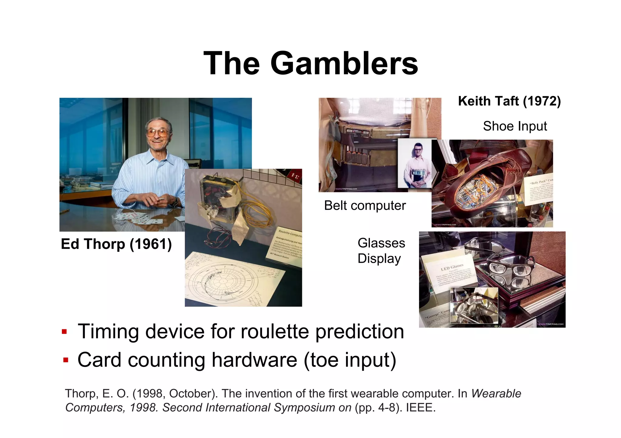 The Gamblers
▪  Timing device for roulette prediction
▪  Card counting hardware (toe input)
Ed Thorp (1961)
Thorp, E. O. (1998, October). The invention of the first wearable computer. In Wearable
Computers, 1998. Second International Symposium on (pp. 4-8). IEEE.
Belt computer
Shoe Input
Glasses
Display
Keith Taft (1972)
 