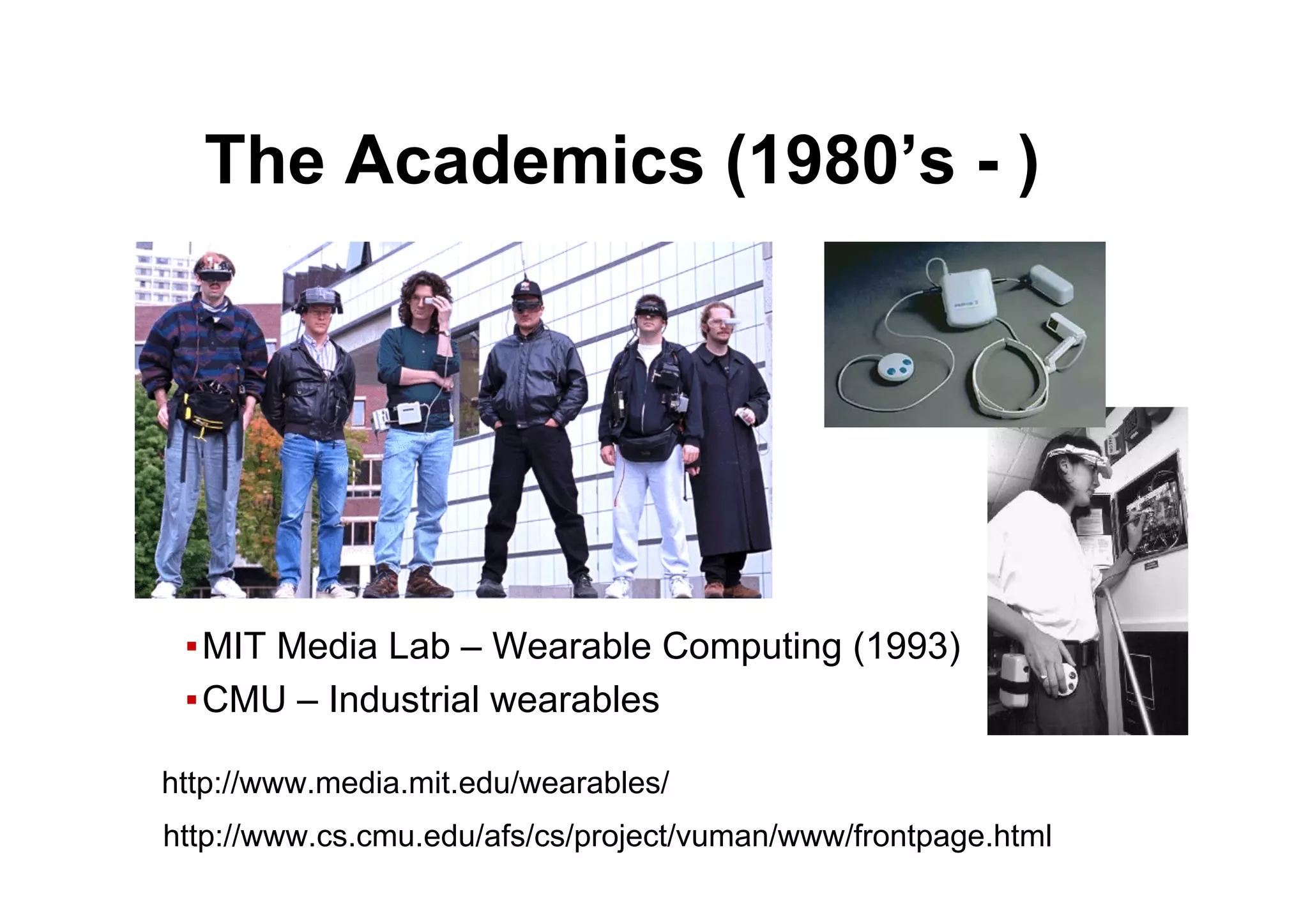 ● The Academics (1980’s - )
▪ MIT Media Lab – Wearable Computing (1993)
▪ CMU – Industrial wearables
http://www.media.mit.edu/wearables/
http://www.cs.cmu.edu/afs/cs/project/vuman/www/frontpage.html
 