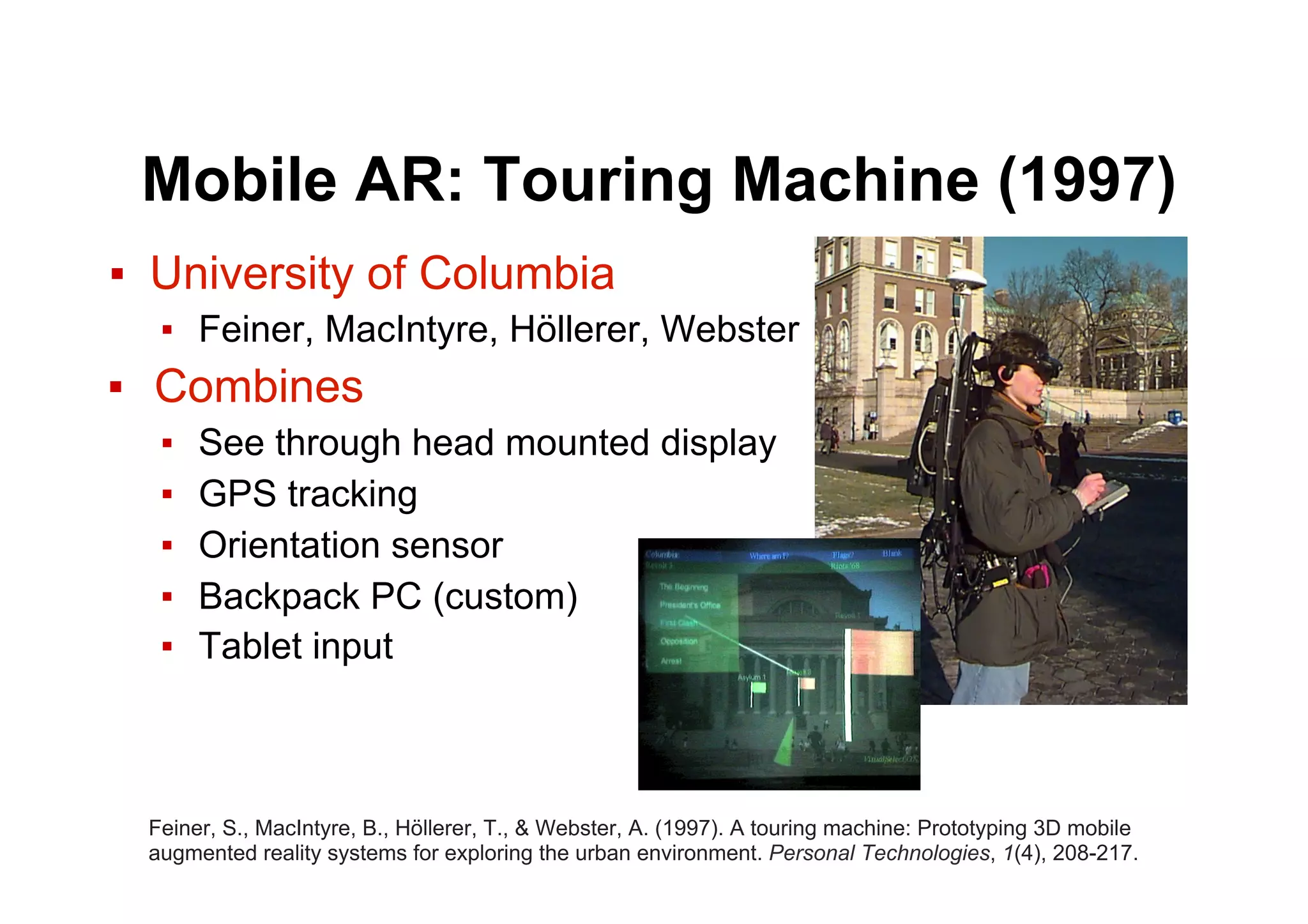 Mobile AR: Touring Machine (1997)
▪  University of Columbia
▪  Feiner, MacIntyre, Höllerer, Webster
▪  Combines
▪  See through head mounted display
▪  GPS tracking
▪  Orientation sensor
▪  Backpack PC (custom)
▪  Tablet input
Feiner, S., MacIntyre, B., Höllerer, T., & Webster, A. (1997). A touring machine: Prototyping 3D mobile
augmented reality systems for exploring the urban environment. Personal Technologies, 1(4), 208-217.
 