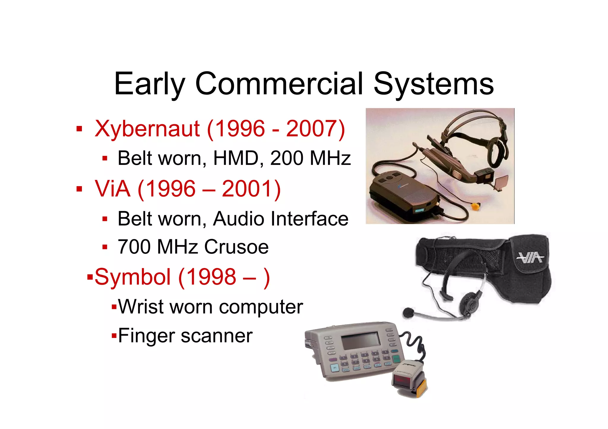Early Commercial Systems
▪  Xybernaut (1996 - 2007)
▪  Belt worn, HMD, 200 MHz
▪  ViA (1996 – 2001)
▪  Belt worn, Audio Interface
▪  700 MHz Crusoe
▪ Symbol (1998 – )
▪ Wrist worn computer
▪ Finger scanner
 