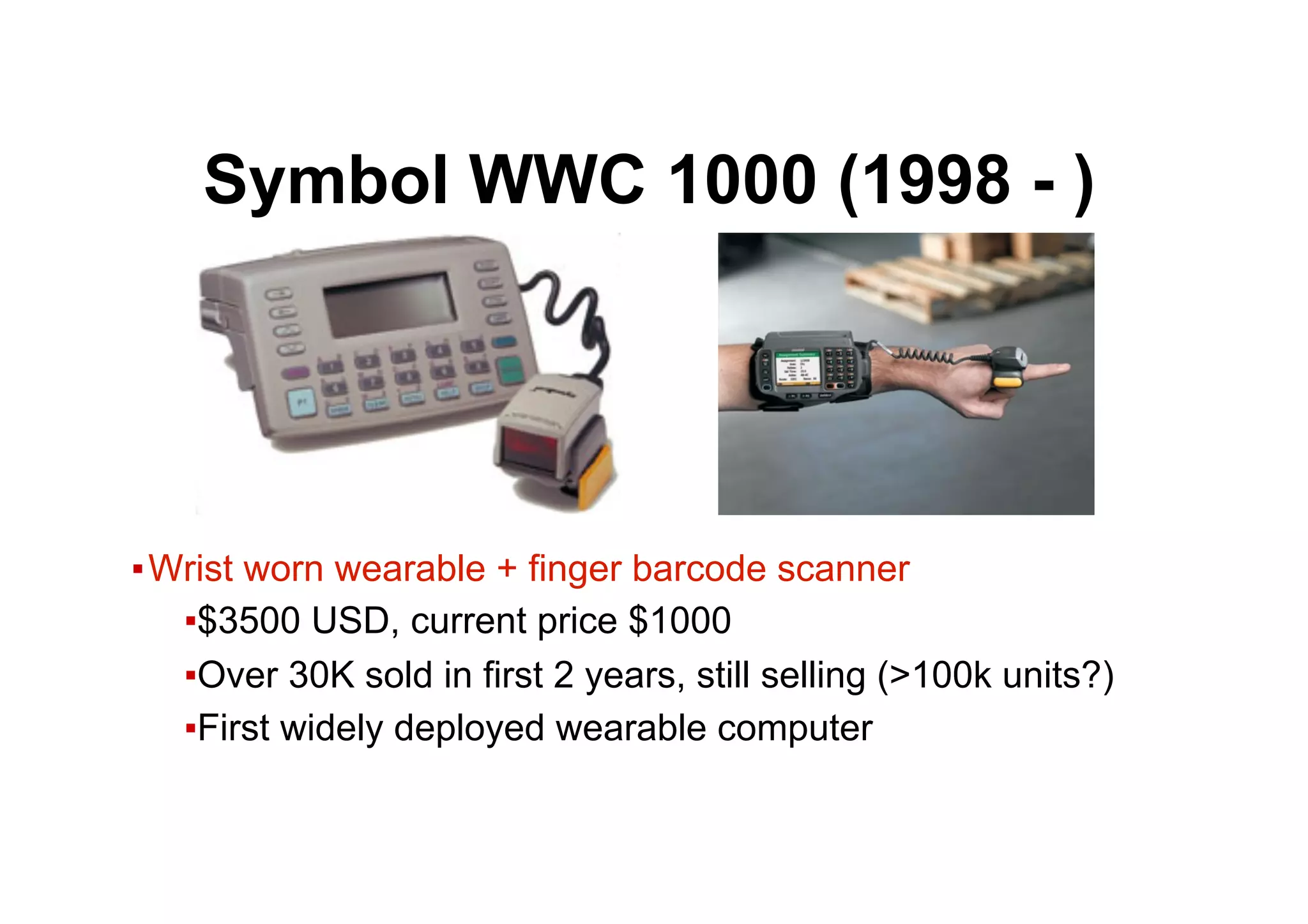 ● Symbol WWC 1000 (1998 - )
▪ Wrist worn wearable + finger barcode scanner
▪ $3500 USD, current price $1000
▪ Over 30K sold in first 2 years, still selling (>100k units?)
▪ First widely deployed wearable computer
 