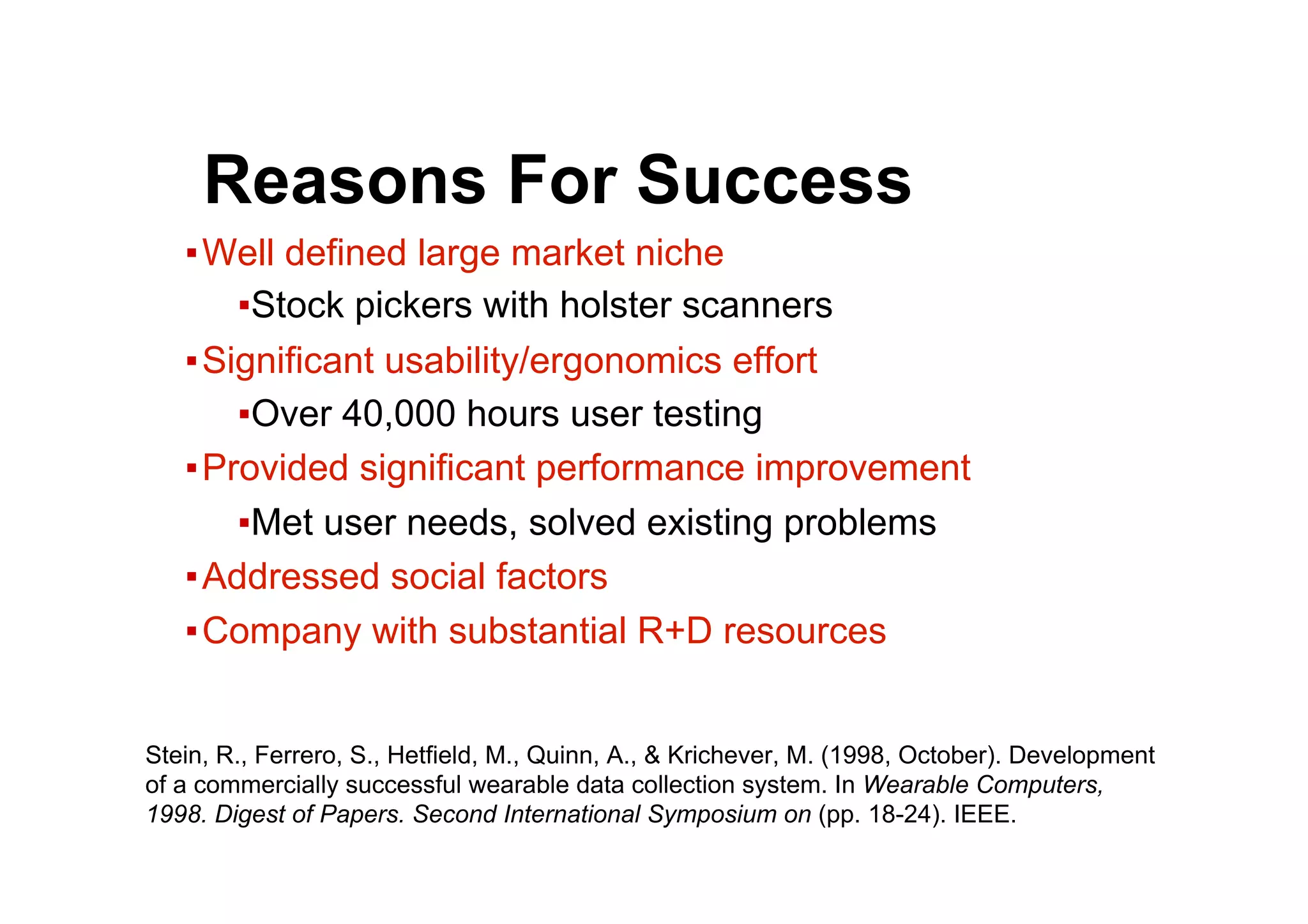 ● Reasons For Success
▪ Well defined large market niche
▪ Stock pickers with holster scanners
▪ Significant usability/ergonomics effort
▪ Over 40,000 hours user testing
▪ Provided significant performance improvement
▪ Met user needs, solved existing problems
▪ Addressed social factors
▪ Company with substantial R+D resources
Stein, R., Ferrero, S., Hetfield, M., Quinn, A., & Krichever, M. (1998, October). Development
of a commercially successful wearable data collection system. In Wearable Computers,
1998. Digest of Papers. Second International Symposium on (pp. 18-24). IEEE.
 