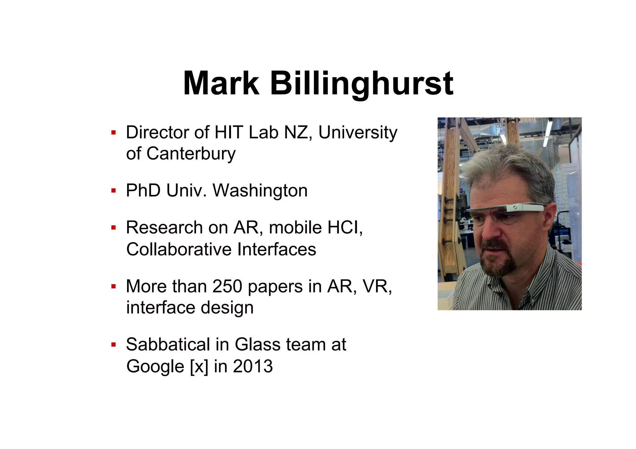 Mark Billinghurst
▪  Director of HIT Lab NZ, University
of Canterbury
▪  PhD Univ. Washington
▪  Research on AR, mobile HCI,
Collaborative Interfaces
▪  More than 250 papers in AR, VR,
interface design
▪  Sabbatical in Glass team at
Google [x] in 2013
 
