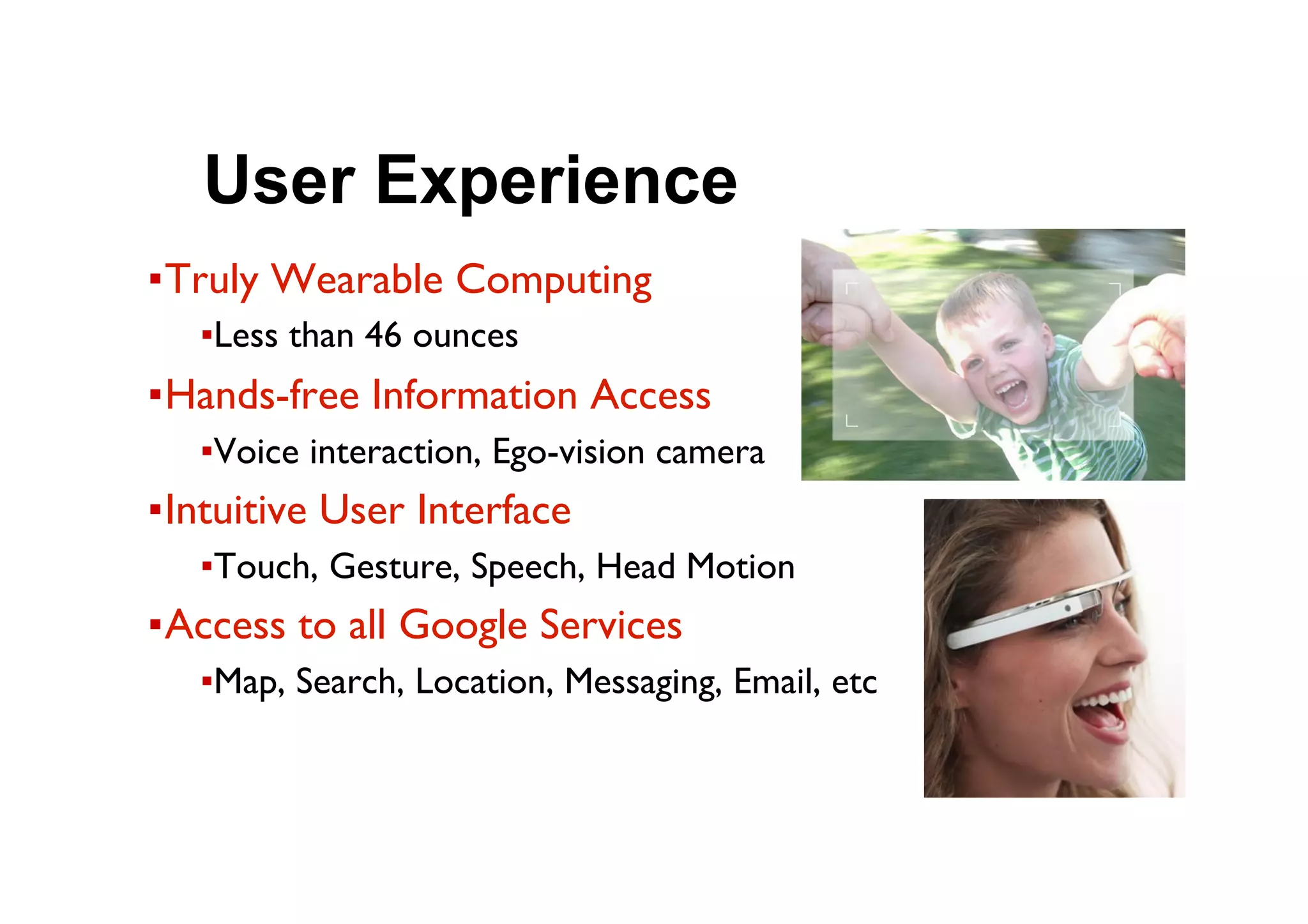 ● User Experience
▪ Truly Wearable Computing
▪ Less than 46 ounces
▪ Hands-free Information Access
▪ Voice interaction, Ego-vision camera
▪ Intuitive User Interface
▪ Touch, Gesture, Speech, Head Motion
▪ Access to all Google Services
▪ Map, Search, Location, Messaging, Email, etc
 