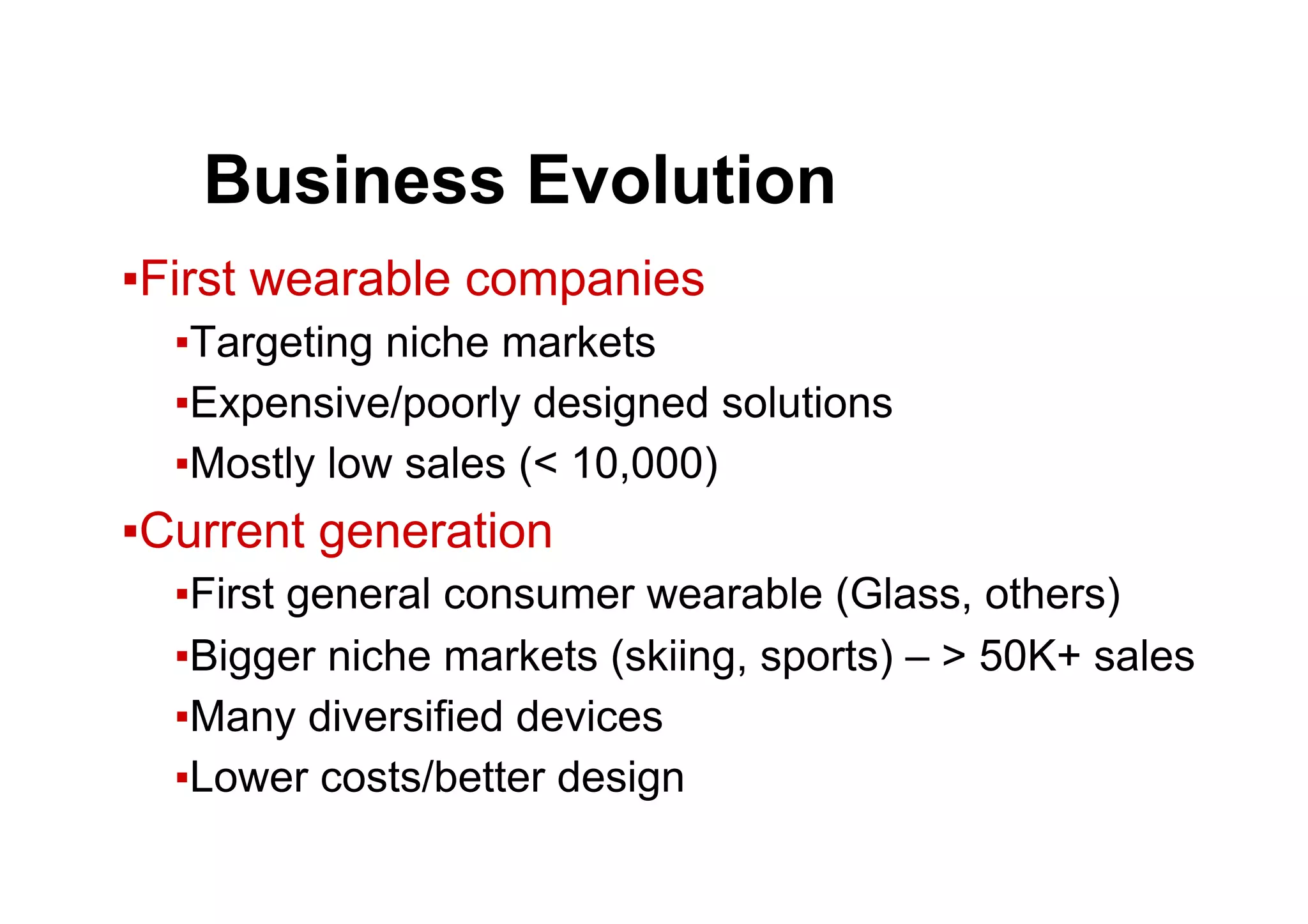 ● Business Evolution
▪ First wearable companies
▪ Targeting niche markets
▪ Expensive/poorly designed solutions
▪ Mostly low sales (< 10,000)
▪ Current generation
▪ First general consumer wearable (Glass, others)
▪ Bigger niche markets (skiing, sports) – > 50K+ sales
▪ Many diversified devices
▪ Lower costs/better design
 