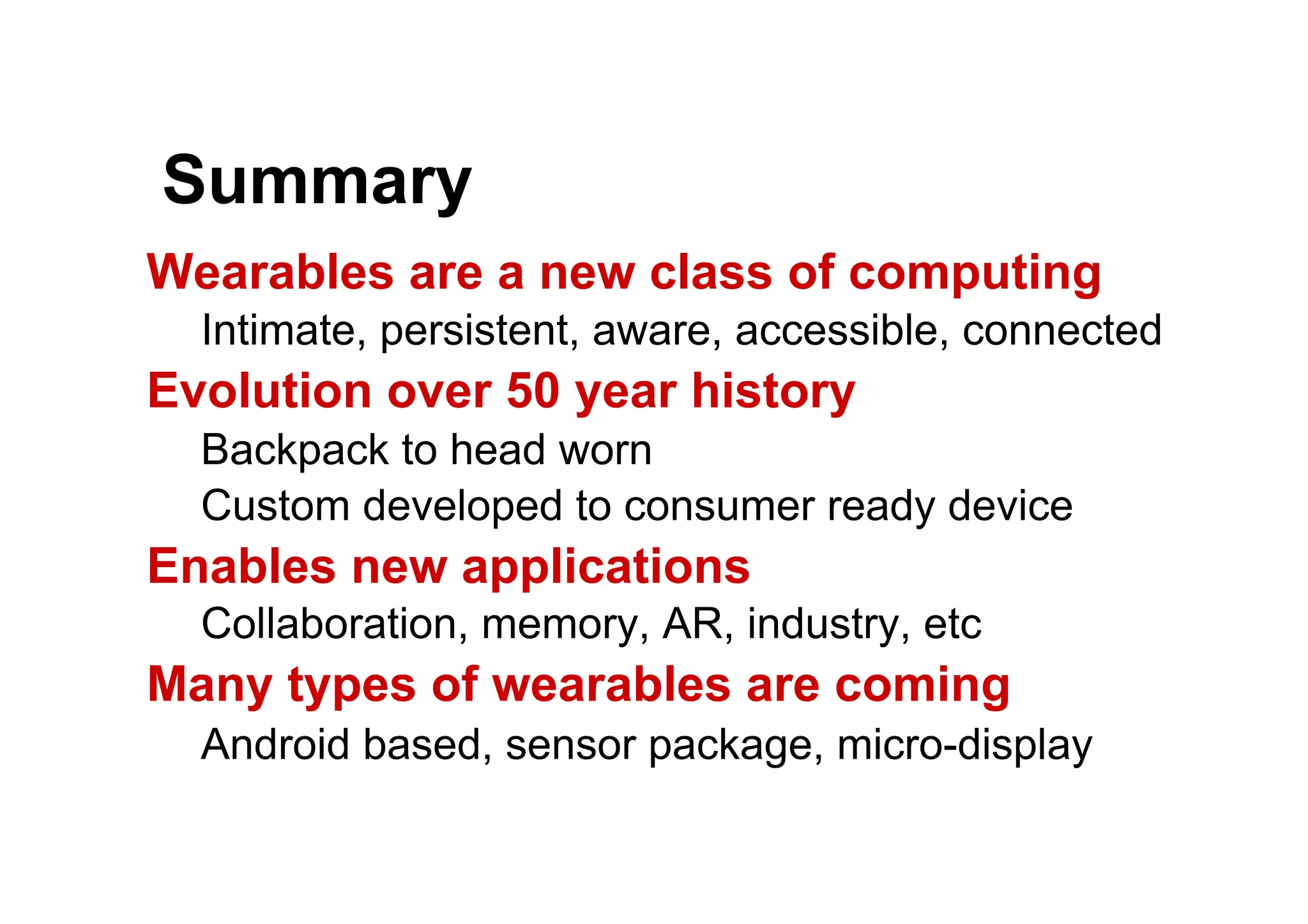 Summary
Wearables are a new class of computing
Intimate, persistent, aware, accessible, connected
Evolution over 50 year history
Backpack to head worn
Custom developed to consumer ready device
Enables new applications
Collaboration, memory, AR, industry, etc
Many types of wearables are coming
Android based, sensor package, micro-display
 