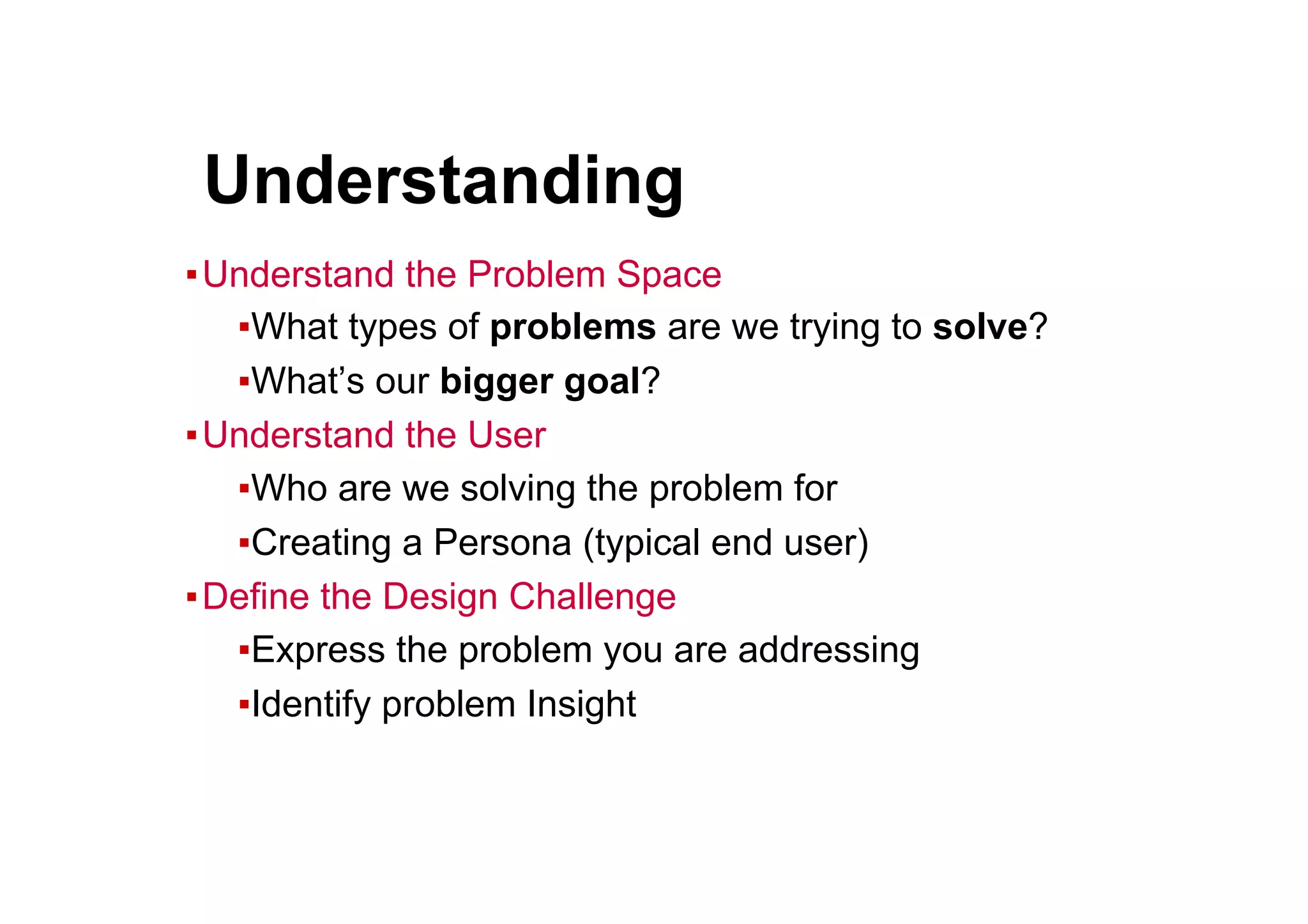 ● Understanding
▪ Understand the Problem Space
▪ What types of problems are we trying to solve?
▪ What’s our bigger goal?
▪ Understand the User
▪ Who are we solving the problem for
▪ Creating a Persona (typical end user)
▪ Define the Design Challenge
▪ Express the problem you are addressing
▪ Identify problem Insight
 