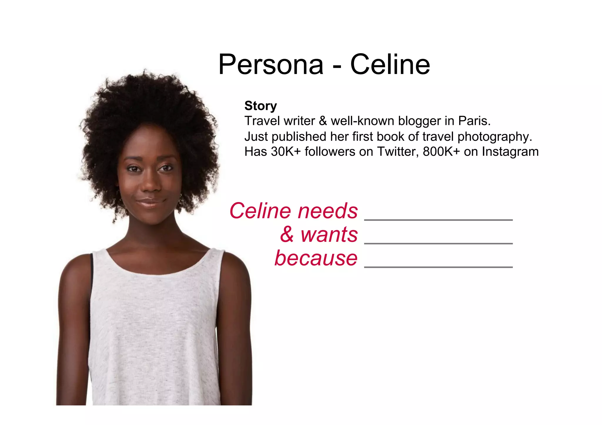 Celine needs
& wants
because
____________
____________
____________
Persona - Celine
Story
Travel writer & well-known blogger in Paris.
Just published her first book of travel photography.
Has 30K+ followers on Twitter, 800K+ on Instagram
 