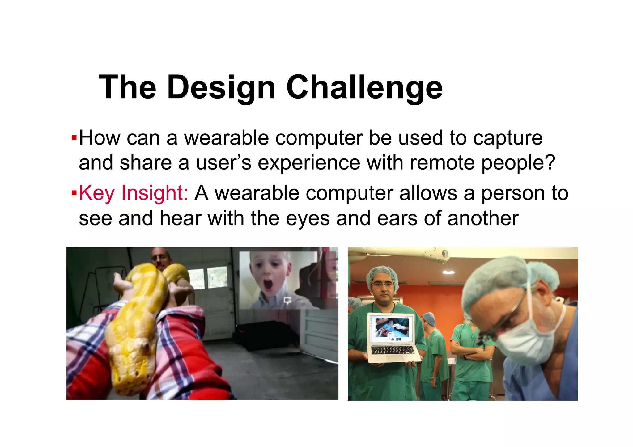 ● The Design Challenge
▪ How can a wearable computer be used to capture
and share a user’s experience with remote people?
▪ Key Insight: A wearable computer allows a person to
see and hear with the eyes and ears of another
 