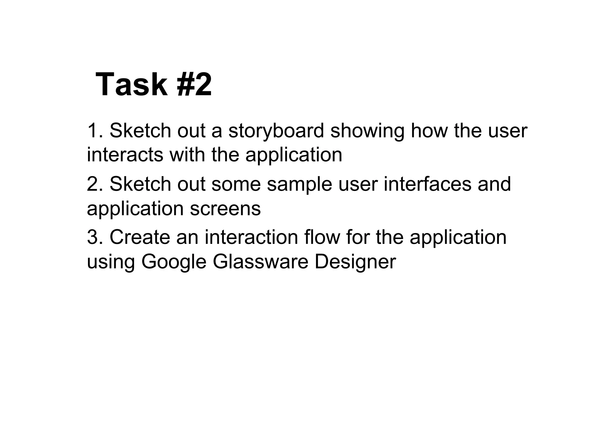 ● Task #2
1. Sketch out a storyboard showing how the user
interacts with the application
2. Sketch out some sample user interfaces and
application screens
3. Create an interaction flow for the application
using Google Glassware Designer
 