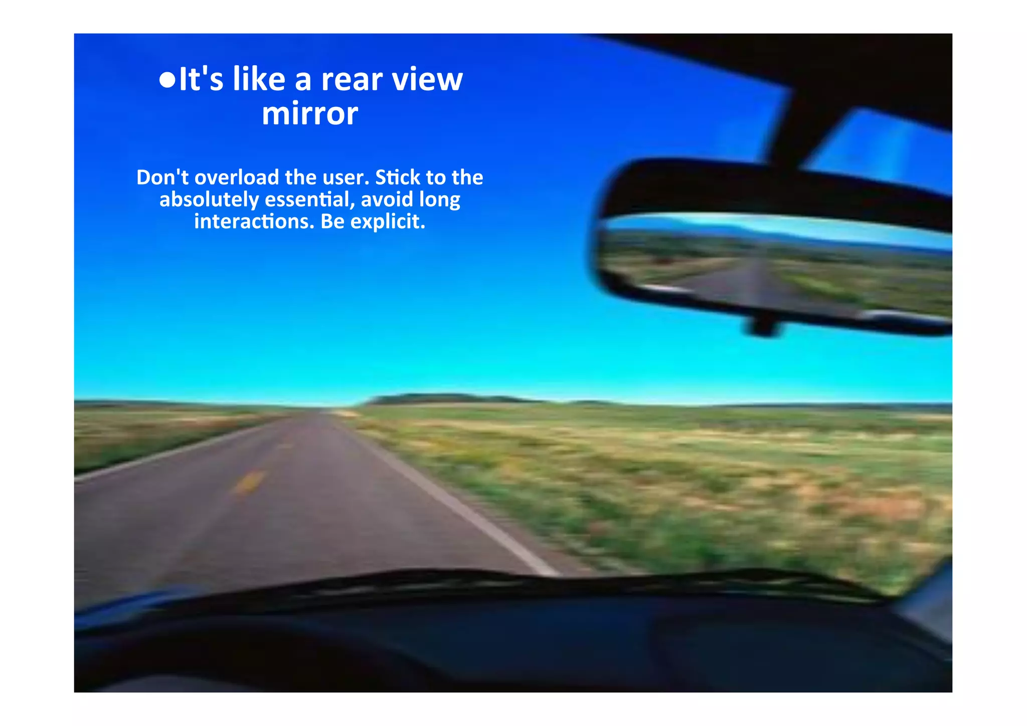 ● It's	
  like	
  a	
  rear	
  view	
  
mirror	
  
	
  
Don't	
  overload	
  the	
  user.	
  S7ck	
  to	
  the	
  
absolutely	
  essen7al,	
  avoid	
  long	
  
interac7ons.	
  Be	
  explicit.	
  
	
  
	
  
 