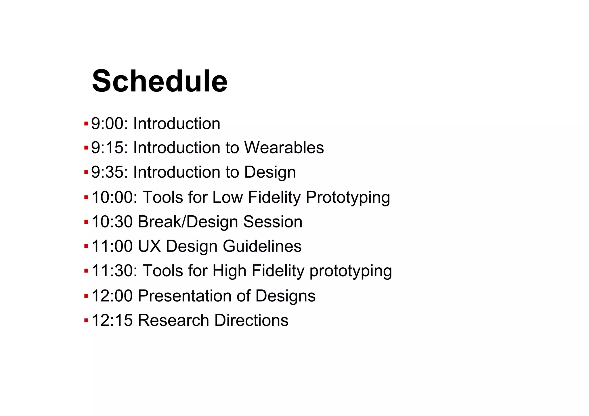 ● Schedule
▪ 9:00: Introduction
▪ 9:15: Introduction to Wearables
▪ 9:35: Introduction to Design
▪ 10:00: Tools for Low Fidelity Prototyping
▪ 10:30 Break/Design Session
▪ 11:00 UX Design Guidelines
▪ 11:30: Tools for High Fidelity prototyping
▪ 12:00 Presentation of Designs
▪ 12:15 Research Directions
 