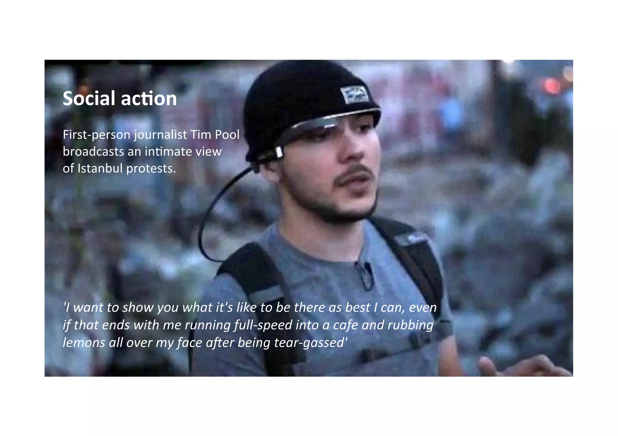 Social	
  ac7on	
  
	
  
First-­‐person	
  journalist	
  Tim	
  Pool	
  	
  
broadcasts	
  an	
  in*mate	
  view	
  	
  
of	
  Istanbul	
  protests.	
  
	
  
	
  
	
  
	
  
	
  
	
  
	
  
'I	
  want	
  to	
  show	
  you	
  what	
  it's	
  like	
  to	
  be	
  there	
  as	
  best	
  I	
  can,	
  even	
  
if	
  that	
  ends	
  with	
  me	
  running	
  full-­‐speed	
  into	
  a	
  cafe	
  and	
  rubbing	
  
lemons	
  all	
  over	
  my	
  face	
  a<er	
  being	
  tear-­‐gassed'	
  
	
  
	
  
	
  
 