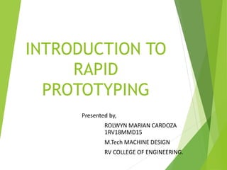 INTRODUCTION TO
RAPID
PROTOTYPING
Presented by,
ROLWYN MARIAN CARDOZA
1RV18MMD15
M.Tech MACHINE DESIGN
RV COLLEGE OF ENGINEERING.
 