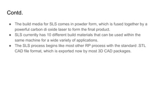 Contd.
● The build media for SLS comes in powder form, which is fused together by a
powerful carbon di oxide laser to form the final product.
● SLS currently has 10 different build materials that can be used within the
same machine for a wide variety of applications.
● The SLS process begins like most other RP process with the standard .STL
CAD file format, which is exported now by most 3D CAD packages.
 