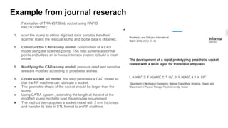 Example from journal reserach
Fabrication of TRANSTIBIAL socket using RAPID
PROTOTYPING:
1. scan the stump to obtain digitized data: portable handheld
scanner scans the residual stump and digital data is obtained.
1. Construct the CAD stump model: construction of a CAD
model using the scanned points. This step screens abnormal
points and utlizes an in-house interface system to build a mesh
model.
1. Modifying the CAD stump model: pressure releif and sensitive
area are modified according to prosthetist wishes.
1. Create socket 3D model: this step generates a CAD model so
that the RP machine can fabricate a socket.
● The geometric shape of the socket should be larger than the
stump.
● Using CATIA system , extending the length at the end of the
modified stump model to keet the amoutee requirement.
● The method then acquires a socket model with 2 mm thickness
and transfer its data in STL format to an RP madhine.
 