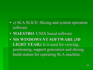  c) SLA SLICE: Slicing and system operation
software.
 MAESTRO: UNIX based software
 MS WINDOWS NT SOFTWARE (3D
LIGHT YEAR): It is used for viewing,
positioning, support generation and slicing,
build station for operating SLA machine.
20
 